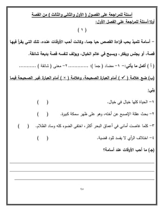 95 
أسئلة للمراجعة على الفصول ) الأول والثان والثالث ( من القصة 
أولا:أسئمة لمم ا رجعة عمى الفصؿ الأوؿ: 
) 1 ( 
أسامة تمميذ يحب ق ا رءة القصص حبا جمػا، وكانػت أحػب الأوقػات عنػده، تمػؾ التػي يقػ أ ر فييػا - 
قصة، أو يجمس ويفكر، ويسبح في عالـ الخياؿ، ويؤلؼ لنفسو قصة بديعة شائقة. 
) أ ( أكمؿ ما يأتي: 1 مضاد ) جما (: ............. 2 معنى ) شائقة ( ........... - - - 
)ب( ضع علامة )  أماـ العبارة غيػر الصػحيحة فيمػا ) × ( ( أماـ العبارة الصحيحة، وعلامة 
يمي: 
1 الحياة كميا خيال في خيال. ) ( - 
2 بحث عقمة الإصبع عن أختو، وىو عمى ظير سمكة كبيرة. ) ( - 
3 كمما غاصت أماني في أعماق البحر أكثر، اختفى الضوء كمو وساد الظلام. ) ( - 
4 اختلاف ال أ ري لا يفسد لمود قضية. ) ( - 
)جػ( ما أحب الأوقات عند أسامة؟ 
____________________________________________________________ 
____________________________________________________________ 
__________________________________________________________ 
 