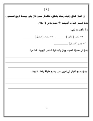 98 
) 4 ( 
إف الخياؿ شائؽ ولذيذ، وأحيانا يتحقػؽ، فالشػاطر حسػف كػاف يطيػر ببسػاط الػريح المسػحور، - 
وكرة الساحر البمورية أصبحت الآف موجودة في كؿ مكاف. 
) أ ( أكمؿ ما يأتي: 
1 معنى ) شائق ( _______ 2 مضاد ) الخيال ( ________ - - 
3 جمع ) الساحر( __________ - 
)ب( في عصرنا الحديث جياز يشبو كرة الساحر البمورية، فما ىو؟ 
____________________________________________________________ 
____________________________________________________________ 
__________________________________________________________ 
)جػ( يحتاج الخياؿ إلى أمريف حتى يصبح حقيقة واقعة. اذكرىما. 
____________________________________________________________ 
____________________________________________________________ 
__________________________________________________________ 
 