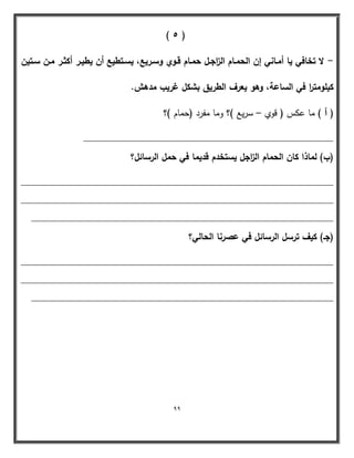 99 
) 5 ( 
لا تخافي يا أمػاني إف الحمػاـ ال ا زجػؿ حمػاـ قػوي وسػريع، يسػتطيع أف يطيػر أكثػر مػف سػتيف - 
كيمومت ا ر في الساعة، وىو يعرؼ الطريؽ بشكؿ غريب مدىش. 
) أ ( ما عكس ) قوي سريع (؟ وما مفرد )حمام (؟ – 
________________________________________________ 
)ب( لماذا كاف الحماـ ال ا زجؿ يستخدـ قديما في حمؿ الرسائؿ؟ 
____________________________________________________________ 
____________________________________________________________ 
__________________________________________________________ 
)جػ( كيؼ ترسؿ الرسائؿ في عصرنا الحالي؟ 
____________________________________________________________ 
____________________________________________________________ 
__________________________________________________________ 
 