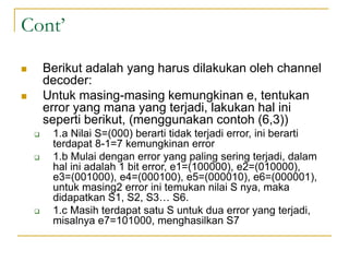 Cont’
 Berikut adalah yang harus dilakukan oleh channel
decoder:
 Untuk masing-masing kemungkinan e, tentukan
error yang mana yang terjadi, lakukan hal ini
seperti berikut, (menggunakan contoh (6,3))
 1.a Nilai S=(000) berarti tidak terjadi error, ini berarti
terdapat 8-1=7 kemungkinan error
 1.b Mulai dengan error yang paling sering terjadi, dalam
hal ini adalah 1 bit error, e1=(100000), e2=(010000),
e3=(001000), e4=(000100), e5=(000010), e6=(000001),
untuk masing2 error ini temukan nilai S nya, maka
didapatkan S1, S2, S3… S6.
 1.c Masih terdapat satu S untuk dua error yang terjadi,
misalnya e7=101000, menghasilkan S7
 