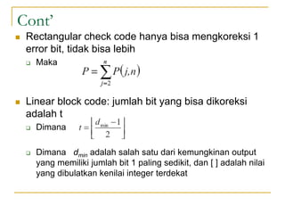 Cont’
 Rectangular check code hanya bisa mengkoreksi 1
error bit, tidak bisa lebih
 Maka
 Linear block code: jumlah bit yang bisa dikoreksi
adalah t
 Dimana
 Dimana dmin adalah salah satu dari kemungkinan output
yang memiliki jumlah bit 1 paling sedikit, dan [ ] adalah nilai
yang dibulatkan kenilai integer terdekat
 