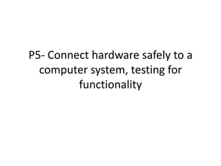 P5- Connect hardware safely to a
  computer system, testing for
         functionality
 