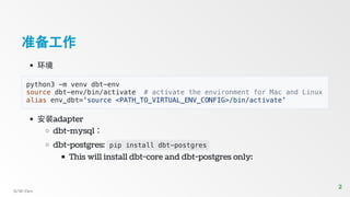 准备工作
环境
python3 -m venv dbt-env
source dbt-env/bin/activate # activate the environment for Mac and Linux
alias env_dbt='source <PATH_TO_VIRTUAL_ENV_CONFIG>/bin/activate'
安装adapter
dbt-mysql：
dbt-postgres: pip install dbt-postgres
This will install dbt-core and dbt-postgres only:
S/W-Dev
2
2
 