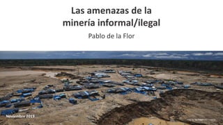 Las amenazas de la
minería informal/ilegal
Pablo de la Flor
Noviembre 2019
Foto: Dante Piaggio / El Comercio
 