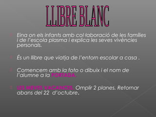  Eina on els infants amb col·laboració de les famílies
i de l’escola plasma i explica les seves vivències
personals.
 És un llibre que viatja de l’entorn escolar a casa .
 Comencem amb la foto o dibuix i el nom de
l’alumne a la PORTADA.
 LES MEVES VACANCES. Omplir 2 planes. Retornar
abans del 22 d’octubre.
 