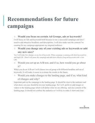 Recommendations for future
campaigns
○ Would you focus on certain Ad Groups, ads or keywords?
I will focus on Ads and keywords both because to run a successful campaign and also I
need to add attractive headlines and descriptions. I will also make sure the content I’m
creating for my campaign appropriate my targeted audience.
○ Would you change any of your existing ads or keywords or add
any new ones?
Yes I will make few changes on my list of keywords. When campaign is running with short keyword list
and high CPC. Then I will pause the campaign and add more effective long tail keywords with a low
CPC.
○ Would you set up an A/B test, and if so, how would you go about
it?
When you do an A/B test I will choose two ad group with different headline and set of
keywords. It will make it easier to evaluate the results in the future.
○ Would you make changes to the landing page, and if so, what kind
of changes and why?
Important part on the campaign is the landing page. It should be clear to the audience and
what shows on your should be on your landing page. So I will prefer to add images or
videos to the landing page which will define what we are offering and also content of the
landing page. It should not confuse the audience so I will try to make it short and clear.
 