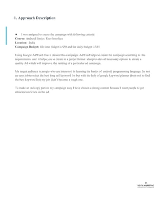 1. Approach Description
● I was assigned to create the campaign with following criteria:
Course: Android Basics: User Interface
Location: India
Campaign Budget: life time budget is $50 and the daily budget is $15
Using Google AdWord I have created this campaign. AdWord helps to create the campaign according to the
requirements and it helps you to create in a proper format also provides all necessary options to create a
quality Ad which will improve the ranking of a particular ad campaign.
My target audience is people who are interested in learning the basics of android programming language. Its not
an easy job to select the best long tail keyword list but with the help of google keyword planner (best tool to find
the best keyword list) my job didn’t become a tough one.
To make an Ad copy part on my campaign easy I have chosen a strong content because I want people to get
attracted and click on the ad.
 