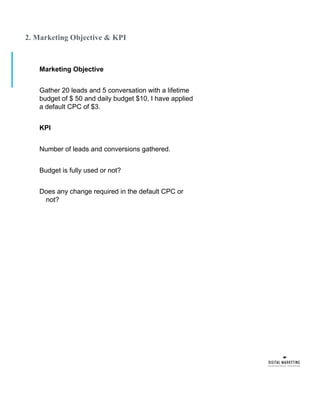 2. Marketing Objective & KPI
Marketing Objective
Gather 20 leads and 5 conversation with a lifetime
budget of $ 50 and daily budget $10, I have applied
a default CPC of $3.
KPI
Number of leads and conversions gathered.
Budget is fully used or not?
Does any change required in the default CPC or
not?
 