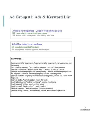 Ad Group #1: Ads & Keyword List
KEYWORDS:
[programming for beginners], "programming for beginners", +programming for+
beginners,
[mooc online courses], "mooc online courses",+mooc+online+courses
[learn to code apps], "learn to code apps",+ learn + to + code + apps
[android app developing course for beginers], "android app developing course
for beginers",+android +app +developing+ course +for +beginers
[learn to code for beginers]."learn to code for beginers", +learn +to +code +for+
beginers
[learn to code], "learn to code", +learn+to+code
[coding bootcamp], "coding bootcamp",+coding+bootcamp
[coding apps], "coding apps"+coding+apps
[basic coding], ''basic coding", +basic+coding
[android training], "android training", +android+training
[android study tutorial], "android study tutorial, +android+study+tutorial
 