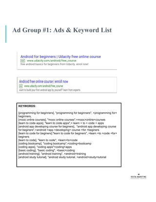 Ad Group #1: Ads & Keyword List
KEYWORDS:
[programming for beginners], "programming for beginners", +programming for+
beginners,
[mooc online courses], "mooc online courses",+mooc+online+courses
[learn to code apps], "learn to code apps",+ learn + to + code + apps
[android app developing course for beginers], "android app developing course
for beginers",+android +app +developing+ course +for +beginers
[learn to code for beginers]."learn to code for beginers", +learn +to +code +for+
beginers
[learn to code], "learn to code", +learn+to+code
[coding bootcamp], "coding bootcamp",+coding+bootcamp
[coding apps], "coding apps"+coding+apps
[basic coding], ''basic coding", +basic+coding
[android training], "android training", +android+training
[android study tutorial], "android study tutorial, +android+study+tutorial
 