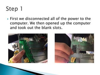  First we disconnected all of the power to the
computer. We then opened up the computer
and took out the blank slots.