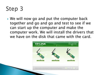  We will now go and put the computer back
together and go and go and test to see if we
can start up the computer and make the
computer work. We will install the drivers that
we have on the disk that came with the card.