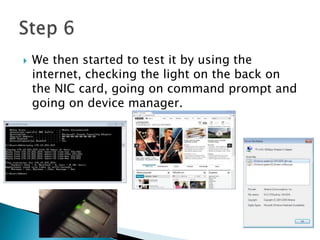  We then started to test it by using the
internet, checking the light on the back on
the NIC card, going on command prompt and
going on device manager.