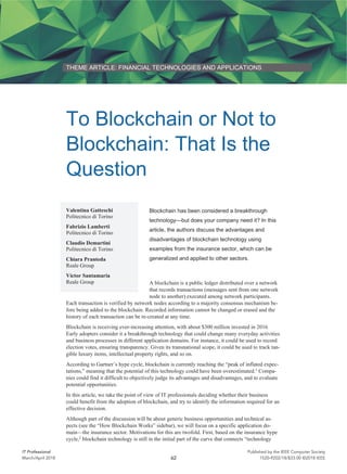 THEME ARTICLE: FINANCIAL TECHNOLOGIES AND APPLICATIONS
To Blockchain or Not to
Blockchain: That Is the
Question
Blockchain has been considered a breakthrough
technology—but does your company need it? In this
article, the authors discuss the advantages and
disadvantages of blockchain technology using
examples from the insurance sector, which can be
generalized and applied to other sectors.
A blockchain is a public ledger distributed over a network
that records transactions (messages sent from one network
node to another) executed among network participants.
Each transaction is verified by network nodes according to a majority consensus mechanism be-
fore being added to the blockchain. Recorded information cannot be changed or erased and the
history of each transaction can be re-created at any time.
Blockchain is receiving ever-increasing attention, with about $300 million invested in 2016.
Early adopters consider it a breakthrough technology that could change many everyday activities
and business processes in different application domains. For instance, it could be used to record
election votes, ensuring transparency. Given its transnational scope, it could be used to track tan-
gible luxury items, intellectual property rights, and so on.
According to Gartner’s hype cycle, blockchain is currently reaching the “peak of inflated expec-
tations,” meaning that the potential of this technology could have been overestimated.1
Compa-
nies could find it difficult to objectively judge its advantages and disadvantages, and to evaluate
potential opportunities.
In this article, we take the point of view of IT professionals deciding whether their business
could benefit from the adoption of blockchain, and try to identify the information required for an
effective decision.
Although part of the discussion will be about generic business opportunities and technical as-
pects (see the “How Blockchain Works” sidebar), we will focus on a specific application do-
main—the insurance sector. Motivations for this are twofold. First, based on the insurance hype
cycle,2
blockchain technology is still in the initial part of the curve that connects “technology
Valentina Gatteschi
Politecnico di Torino
Fabrizio Lamberti
Politecnico di Torino
Claudio Demartini
Politecnico di Torino
Chiara Pranteda
Reale Group
Víctor Santamaría
Reale Group
62
IT Professional Published by the IEEE Computer Society
1520-9202/18/$33.00 ©2018 IEEEMarch/April 2018
 
