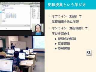 • オフライン（動画）で
基礎知識を先に学習
• オンライン（集合研修）で
学びを深める
 疑問点の解消
 反復課題
 応用課題
反転授業という学び方
 