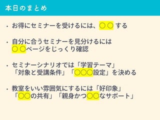 本日のまとめ
• お得にセミナーを受けるには、○ ○ する
• 自分に合うセミナーを見分けるには
○ ○ページをじっくり確認
• セミナーシナリオでは「学習テーマ」
「対象と受講条件」「○○○設定」を決める
• 教室をいい雰囲気にするには「好印象」
「○○の共有」「親身かつ○○なサポート」
 