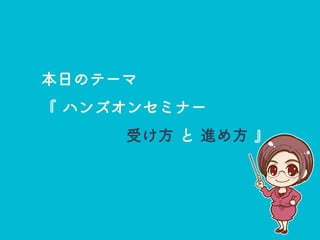 本日のテーマ
『 ハンズオンセミナー
受け方 と 進め方 』
 
