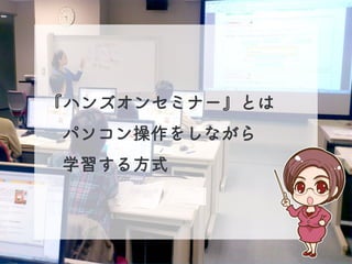 『ハンズオンセミナー』とは
パソコン操作をしながら
学習する方式
 