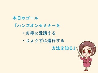 本日のゴール
『ハンズオンセミナーを
・お得に受講する
・じょうずに進行する
方法を知る』
 
