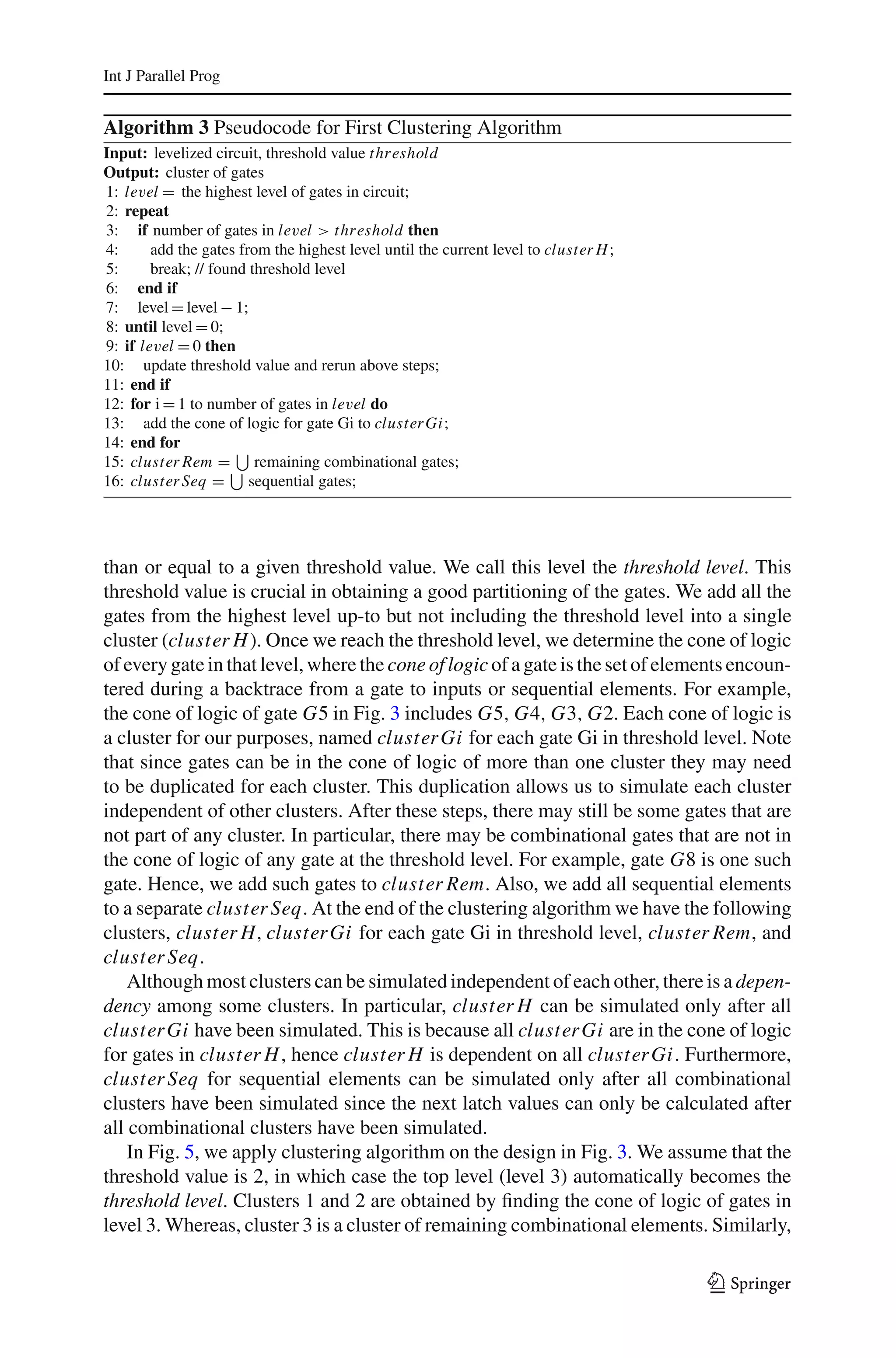 Int J Parallel Prog


Algorithm 3 Pseudocode for First Clustering Algorithm
Input: levelized circuit, threshold value thr eshold
Output: cluster of gates
1: level = the highest level of gates in circuit;
2: repeat
3: if number of gates in level > thr eshold then
4:      add the gates from the highest level until the current level to cluster H ;
5:      break; // found threshold level
6: end if
7: level = level − 1;
8: until level = 0;
9: if level = 0 then
10: update threshold value and rerun above steps;
11: end if
12: for i = 1 to number of gates in level do
13: add the cone of logic for gate Gi to cluster Gi;
14: end for
15: cluster Rem = remaining combinational gates;
16: cluster Seq = sequential gates;




than or equal to a given threshold value. We call this level the threshold level. This
threshold value is crucial in obtaining a good partitioning of the gates. We add all the
gates from the highest level up-to but not including the threshold level into a single
cluster (cluster H ). Once we reach the threshold level, we determine the cone of logic
of every gate in that level, where the cone of logic of a gate is the set of elements encoun-
tered during a backtrace from a gate to inputs or sequential elements. For example,
the cone of logic of gate G5 in Fig. 3 includes G5, G4, G3, G2. Each cone of logic is
a cluster for our purposes, named cluster Gi for each gate Gi in threshold level. Note
that since gates can be in the cone of logic of more than one cluster they may need
to be duplicated for each cluster. This duplication allows us to simulate each cluster
independent of other clusters. After these steps, there may still be some gates that are
not part of any cluster. In particular, there may be combinational gates that are not in
the cone of logic of any gate at the threshold level. For example, gate G8 is one such
gate. Hence, we add such gates to cluster Rem. Also, we add all sequential elements
to a separate cluster Seq. At the end of the clustering algorithm we have the following
clusters, cluster H, cluster Gi for each gate Gi in threshold level, cluster Rem, and
cluster Seq.
    Although most clusters can be simulated independent of each other, there is a depen-
dency among some clusters. In particular, cluster H can be simulated only after all
cluster Gi have been simulated. This is because all cluster Gi are in the cone of logic
for gates in cluster H , hence cluster H is dependent on all cluster Gi. Furthermore,
cluster Seq for sequential elements can be simulated only after all combinational
clusters have been simulated since the next latch values can only be calculated after
all combinational clusters have been simulated.
    In Fig. 5, we apply clustering algorithm on the design in Fig. 3. We assume that the
threshold value is 2, in which case the top level (level 3) automatically becomes the
threshold level. Clusters 1 and 2 are obtained by ﬁnding the cone of logic of gates in
level 3. Whereas, cluster 3 is a cluster of remaining combinational elements. Similarly,

                                                                                      123
 