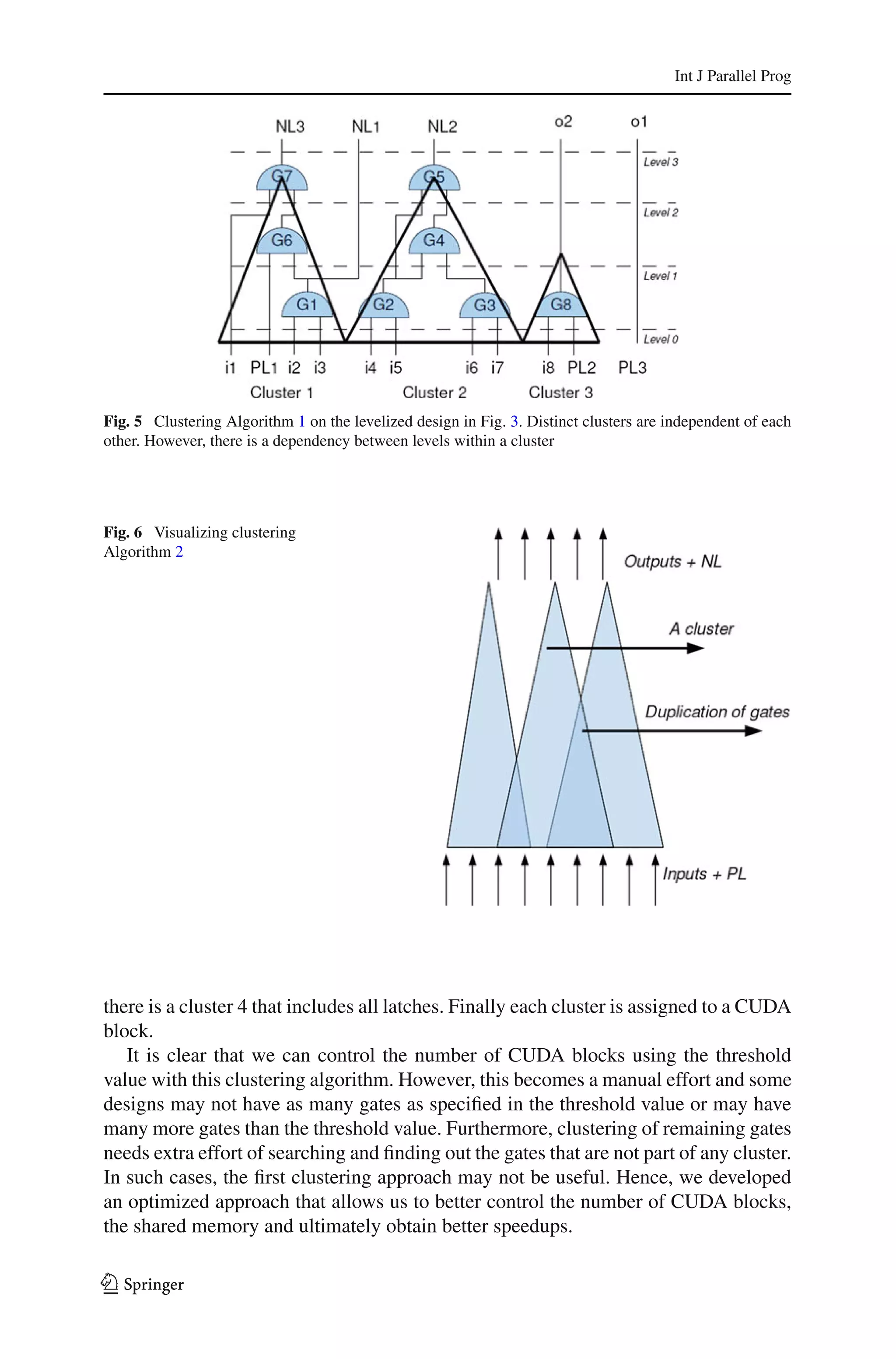 Int J Parallel Prog




Fig. 5 Clustering Algorithm 1 on the levelized design in Fig. 3. Distinct clusters are independent of each
other. However, there is a dependency between levels within a cluster




Fig. 6 Visualizing clustering
Algorithm 2




there is a cluster 4 that includes all latches. Finally each cluster is assigned to a CUDA
block.
   It is clear that we can control the number of CUDA blocks using the threshold
value with this clustering algorithm. However, this becomes a manual effort and some
designs may not have as many gates as speciﬁed in the threshold value or may have
many more gates than the threshold value. Furthermore, clustering of remaining gates
needs extra effort of searching and ﬁnding out the gates that are not part of any cluster.
In such cases, the ﬁrst clustering approach may not be useful. Hence, we developed
an optimized approach that allows us to better control the number of CUDA blocks,
the shared memory and ultimately obtain better speedups.

123
 