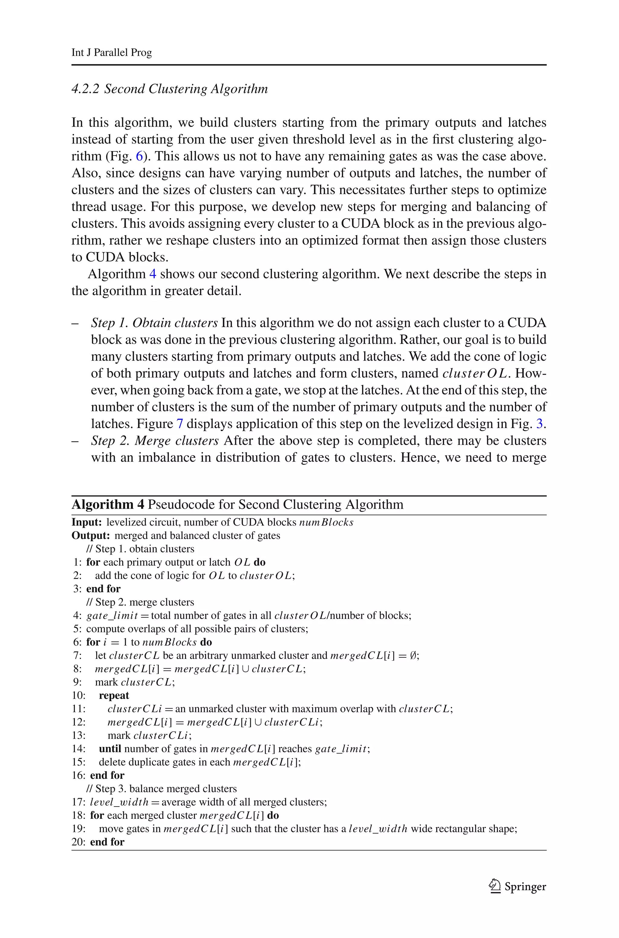 Int J Parallel Prog


4.2.2 Second Clustering Algorithm

In this algorithm, we build clusters starting from the primary outputs and latches
instead of starting from the user given threshold level as in the ﬁrst clustering algo-
rithm (Fig. 6). This allows us not to have any remaining gates as was the case above.
Also, since designs can have varying number of outputs and latches, the number of
clusters and the sizes of clusters can vary. This necessitates further steps to optimize
thread usage. For this purpose, we develop new steps for merging and balancing of
clusters. This avoids assigning every cluster to a CUDA block as in the previous algo-
rithm, rather we reshape clusters into an optimized format then assign those clusters
to CUDA blocks.
   Algorithm 4 shows our second clustering algorithm. We next describe the steps in
the algorithm in greater detail.

– Step 1. Obtain clusters In this algorithm we do not assign each cluster to a CUDA
  block as was done in the previous clustering algorithm. Rather, our goal is to build
  many clusters starting from primary outputs and latches. We add the cone of logic
  of both primary outputs and latches and form clusters, named cluster O L. How-
  ever, when going back from a gate, we stop at the latches. At the end of this step, the
  number of clusters is the sum of the number of primary outputs and the number of
  latches. Figure 7 displays application of this step on the levelized design in Fig. 3.
– Step 2. Merge clusters After the above step is completed, there may be clusters
  with an imbalance in distribution of gates to clusters. Hence, we need to merge


Algorithm 4 Pseudocode for Second Clustering Algorithm
Input: levelized circuit, number of CUDA blocks num Blocks
Output: merged and balanced cluster of gates
    // Step 1. obtain clusters
1: for each primary output or latch O L do
2: add the cone of logic for O L to cluster O L;
3: end for
    // Step 2. merge clusters
4: gate_limit = total number of gates in all cluster O L/number of blocks;
5: compute overlaps of all possible pairs of clusters;
6: for i = 1 to num Blocks do
7: let clusterC L be an arbitrary unmarked cluster and mergedC L[i] = ∅;
8: mergedC L[i] = mergedC L[i] ∪ clusterC L;
9: mark clusterC L;
10: repeat
11:       clusterC Li = an unmarked cluster with maximum overlap with clusterC L;
12:       mergedC L[i] = mergedC L[i] ∪ clusterC Li;
13:       mark clusterC Li;
14: until number of gates in mergedC L[i] reaches gate_limit;
15: delete duplicate gates in each mergedC L[i];
16: end for
    // Step 3. balance merged clusters
17: level_width = average width of all merged clusters;
18: for each merged cluster mergedC L[i] do
19: move gates in mergedC L[i] such that the cluster has a level_width wide rectangular shape;
20: end for



                                                                                        123
 