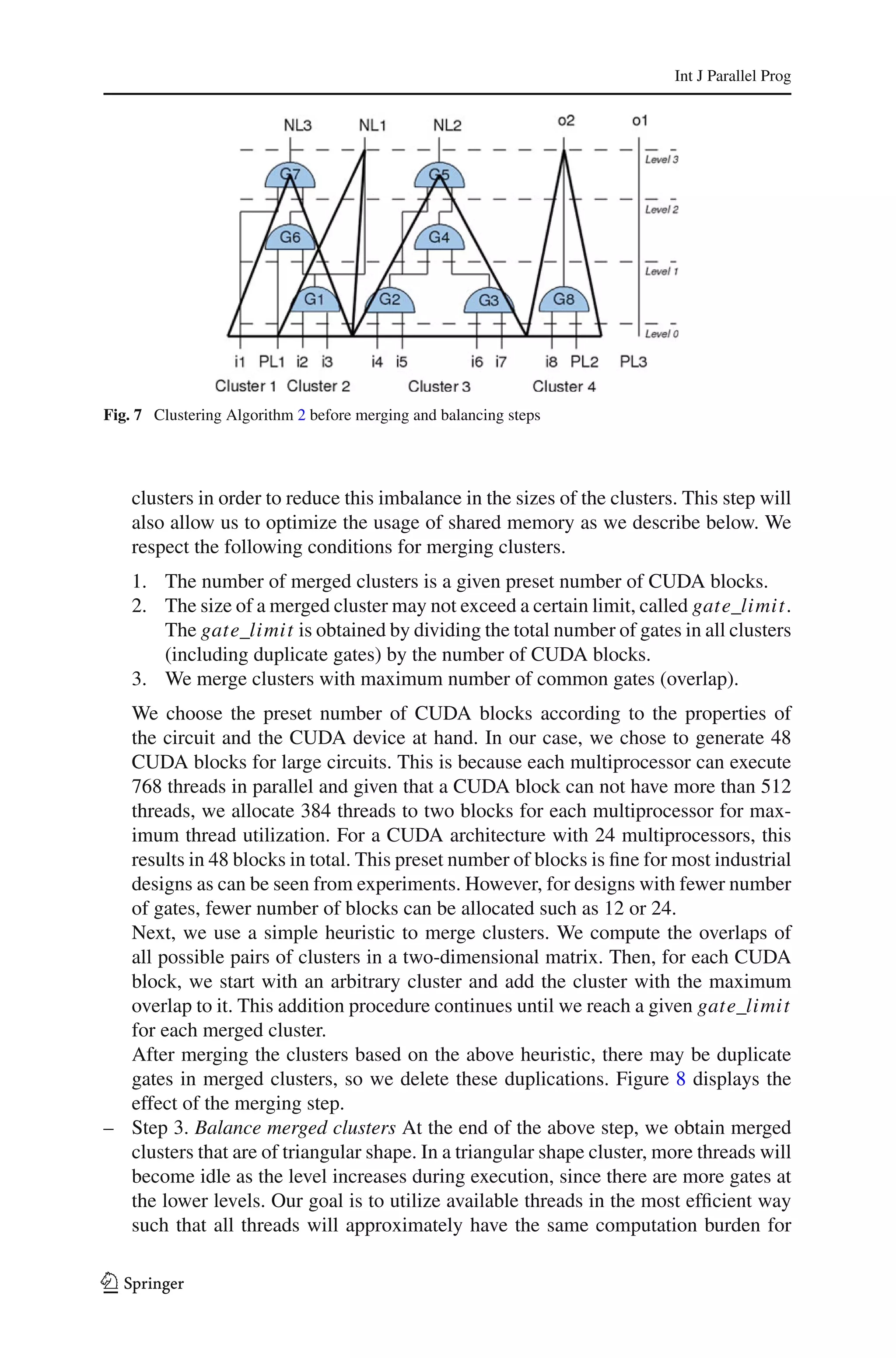 Int J Parallel Prog




Fig. 7 Clustering Algorithm 2 before merging and balancing steps




    clusters in order to reduce this imbalance in the sizes of the clusters. This step will
    also allow us to optimize the usage of shared memory as we describe below. We
    respect the following conditions for merging clusters.
    1. The number of merged clusters is a given preset number of CUDA blocks.
    2. The size of a merged cluster may not exceed a certain limit, called gate_limit.
       The gate_limit is obtained by dividing the total number of gates in all clusters
       (including duplicate gates) by the number of CUDA blocks.
    3. We merge clusters with maximum number of common gates (overlap).
  We choose the preset number of CUDA blocks according to the properties of
  the circuit and the CUDA device at hand. In our case, we chose to generate 48
  CUDA blocks for large circuits. This is because each multiprocessor can execute
  768 threads in parallel and given that a CUDA block can not have more than 512
  threads, we allocate 384 threads to two blocks for each multiprocessor for max-
  imum thread utilization. For a CUDA architecture with 24 multiprocessors, this
  results in 48 blocks in total. This preset number of blocks is ﬁne for most industrial
  designs as can be seen from experiments. However, for designs with fewer number
  of gates, fewer number of blocks can be allocated such as 12 or 24.
  Next, we use a simple heuristic to merge clusters. We compute the overlaps of
  all possible pairs of clusters in a two-dimensional matrix. Then, for each CUDA
  block, we start with an arbitrary cluster and add the cluster with the maximum
  overlap to it. This addition procedure continues until we reach a given gate_limit
  for each merged cluster.
  After merging the clusters based on the above heuristic, there may be duplicate
  gates in merged clusters, so we delete these duplications. Figure 8 displays the
  effect of the merging step.
– Step 3. Balance merged clusters At the end of the above step, we obtain merged
  clusters that are of triangular shape. In a triangular shape cluster, more threads will
  become idle as the level increases during execution, since there are more gates at
  the lower levels. Our goal is to utilize available threads in the most efﬁcient way
  such that all threads will approximately have the same computation burden for

123
 