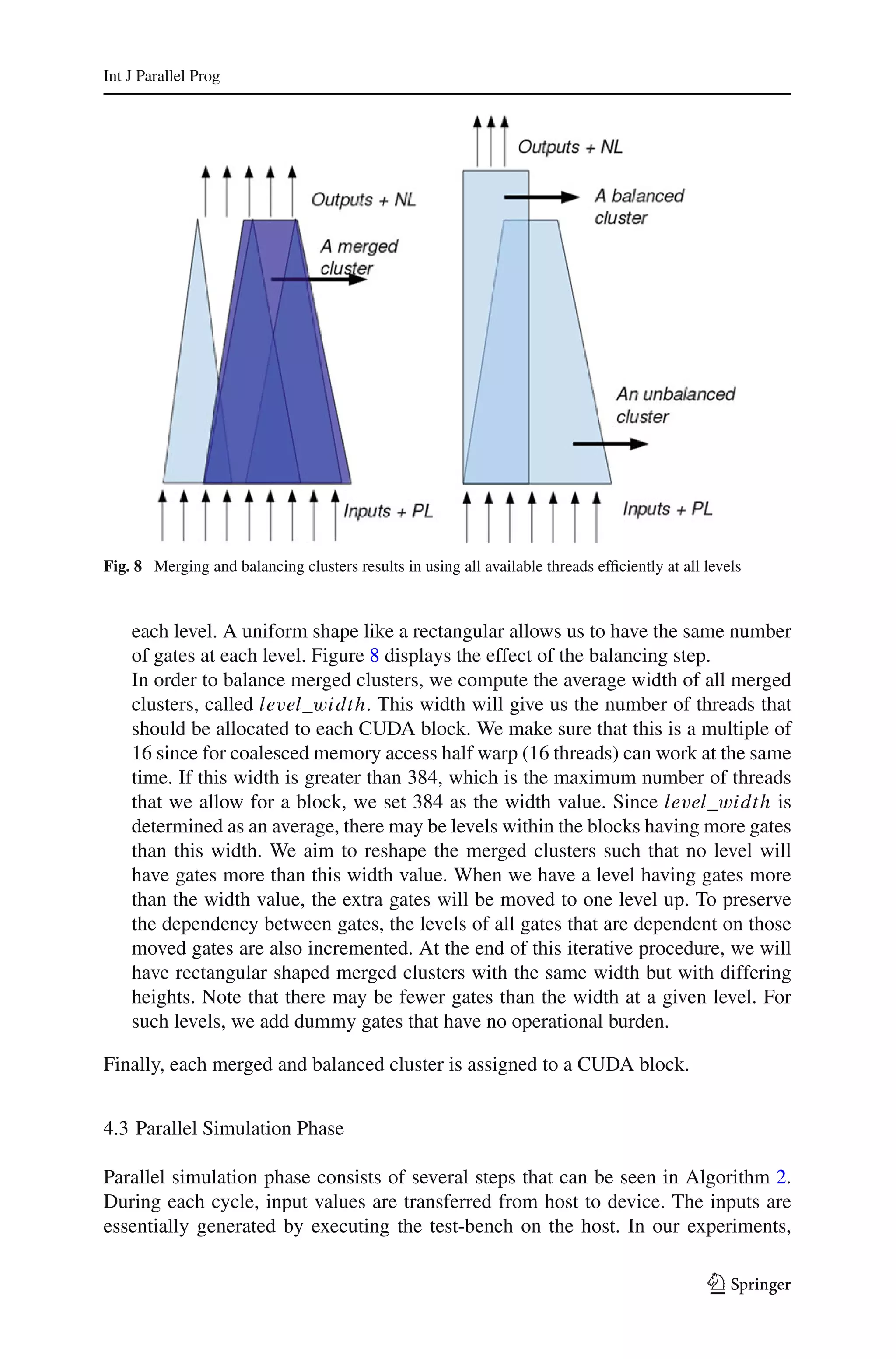 Int J Parallel Prog




Fig. 8 Merging and balancing clusters results in using all available threads efﬁciently at all levels



    each level. A uniform shape like a rectangular allows us to have the same number
    of gates at each level. Figure 8 displays the effect of the balancing step.
    In order to balance merged clusters, we compute the average width of all merged
    clusters, called level_width. This width will give us the number of threads that
    should be allocated to each CUDA block. We make sure that this is a multiple of
    16 since for coalesced memory access half warp (16 threads) can work at the same
    time. If this width is greater than 384, which is the maximum number of threads
    that we allow for a block, we set 384 as the width value. Since level_width is
    determined as an average, there may be levels within the blocks having more gates
    than this width. We aim to reshape the merged clusters such that no level will
    have gates more than this width value. When we have a level having gates more
    than the width value, the extra gates will be moved to one level up. To preserve
    the dependency between gates, the levels of all gates that are dependent on those
    moved gates are also incremented. At the end of this iterative procedure, we will
    have rectangular shaped merged clusters with the same width but with differing
    heights. Note that there may be fewer gates than the width at a given level. For
    such levels, we add dummy gates that have no operational burden.

Finally, each merged and balanced cluster is assigned to a CUDA block.


4.3 Parallel Simulation Phase

Parallel simulation phase consists of several steps that can be seen in Algorithm 2.
During each cycle, input values are transferred from host to device. The inputs are
essentially generated by executing the test-bench on the host. In our experiments,

                                                                                                123
 