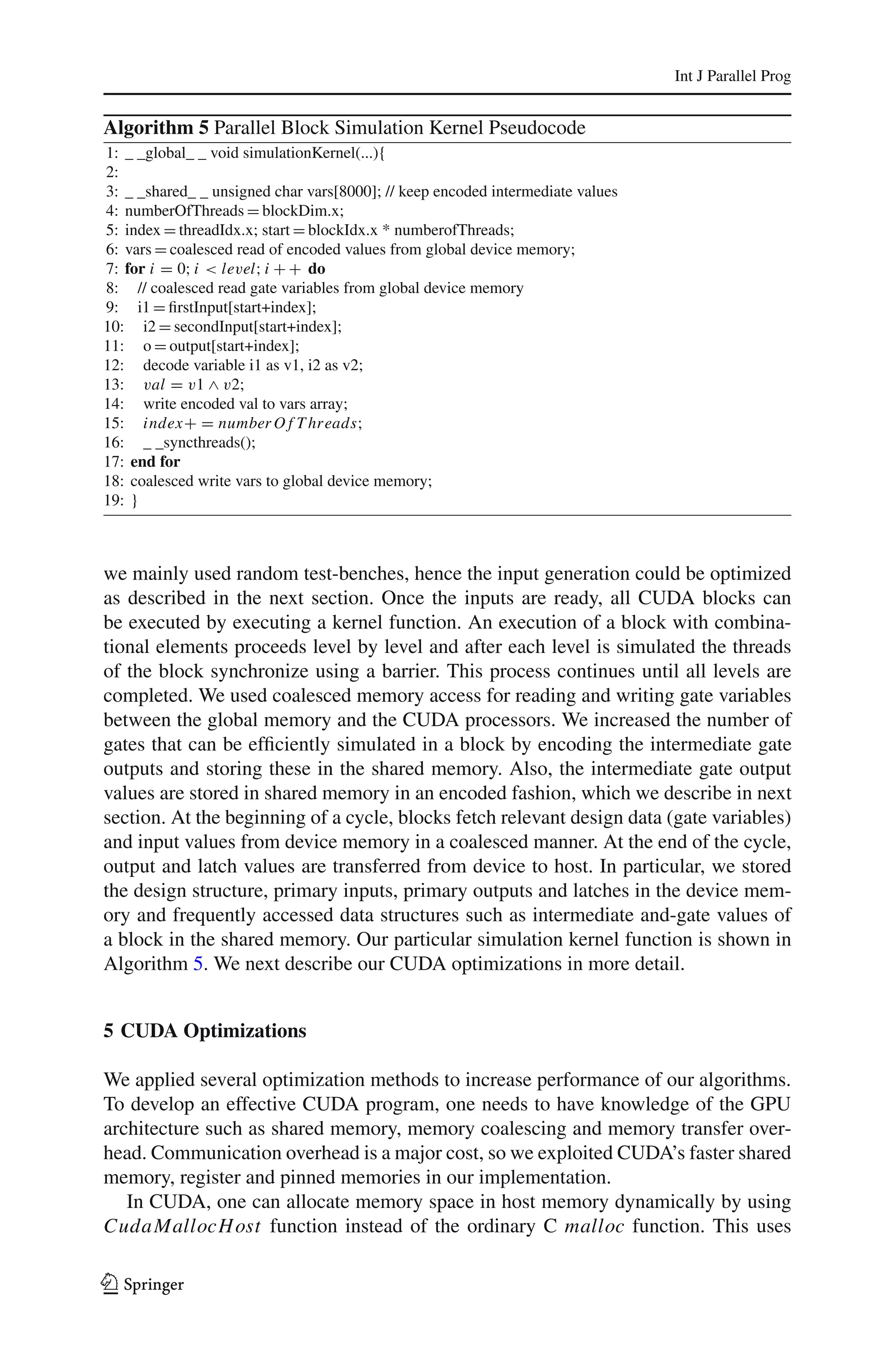 Int J Parallel Prog


Algorithm 5 Parallel Block Simulation Kernel Pseudocode
1: _ _global_ _ void simulationKernel(...){
2:
3: _ _shared_ _ unsigned char vars[8000]; // keep encoded intermediate values
4: numberOfThreads = blockDim.x;
5: index = threadIdx.x; start = blockIdx.x * numberofThreads;
6: vars = coalesced read of encoded values from global device memory;
7: for i = 0; i < level; i + + do
8: // coalesced read gate variables from global device memory
9: i1 = ﬁrstInput[start+index];
10: i2 = secondInput[start+index];
11: o = output[start+index];
12: decode variable i1 as v1, i2 as v2;
13: val = v1 ∧ v2;
14: write encoded val to vars array;
15: index+ = number O f T hr eads;
16: _ _syncthreads();
17: end for
18: coalesced write vars to global device memory;
19: }



we mainly used random test-benches, hence the input generation could be optimized
as described in the next section. Once the inputs are ready, all CUDA blocks can
be executed by executing a kernel function. An execution of a block with combina-
tional elements proceeds level by level and after each level is simulated the threads
of the block synchronize using a barrier. This process continues until all levels are
completed. We used coalesced memory access for reading and writing gate variables
between the global memory and the CUDA processors. We increased the number of
gates that can be efﬁciently simulated in a block by encoding the intermediate gate
outputs and storing these in the shared memory. Also, the intermediate gate output
values are stored in shared memory in an encoded fashion, which we describe in next
section. At the beginning of a cycle, blocks fetch relevant design data (gate variables)
and input values from device memory in a coalesced manner. At the end of the cycle,
output and latch values are transferred from device to host. In particular, we stored
the design structure, primary inputs, primary outputs and latches in the device mem-
ory and frequently accessed data structures such as intermediate and-gate values of
a block in the shared memory. Our particular simulation kernel function is shown in
Algorithm 5. We next describe our CUDA optimizations in more detail.


5 CUDA Optimizations

We applied several optimization methods to increase performance of our algorithms.
To develop an effective CUDA program, one needs to have knowledge of the GPU
architecture such as shared memory, memory coalescing and memory transfer over-
head. Communication overhead is a major cost, so we exploited CUDA’s faster shared
memory, register and pinned memories in our implementation.
   In CUDA, one can allocate memory space in host memory dynamically by using
Cuda MallocH ost function instead of the ordinary C malloc function. This uses

123
 