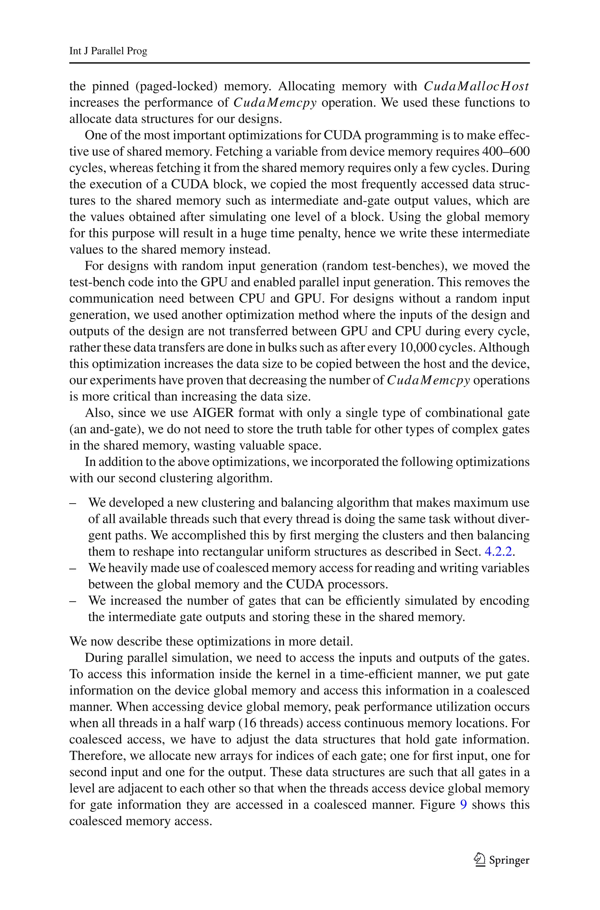 Int J Parallel Prog


the pinned (paged-locked) memory. Allocating memory with Cuda MallocH ost
increases the performance of Cuda Memcpy operation. We used these functions to
allocate data structures for our designs.
   One of the most important optimizations for CUDA programming is to make effec-
tive use of shared memory. Fetching a variable from device memory requires 400–600
cycles, whereas fetching it from the shared memory requires only a few cycles. During
the execution of a CUDA block, we copied the most frequently accessed data struc-
tures to the shared memory such as intermediate and-gate output values, which are
the values obtained after simulating one level of a block. Using the global memory
for this purpose will result in a huge time penalty, hence we write these intermediate
values to the shared memory instead.
   For designs with random input generation (random test-benches), we moved the
test-bench code into the GPU and enabled parallel input generation. This removes the
communication need between CPU and GPU. For designs without a random input
generation, we used another optimization method where the inputs of the design and
outputs of the design are not transferred between GPU and CPU during every cycle,
rather these data transfers are done in bulks such as after every 10,000 cycles. Although
this optimization increases the data size to be copied between the host and the device,
our experiments have proven that decreasing the number of Cuda Memcpy operations
is more critical than increasing the data size.
   Also, since we use AIGER format with only a single type of combinational gate
(an and-gate), we do not need to store the truth table for other types of complex gates
in the shared memory, wasting valuable space.
   In addition to the above optimizations, we incorporated the following optimizations
with our second clustering algorithm.
– We developed a new clustering and balancing algorithm that makes maximum use
  of all available threads such that every thread is doing the same task without diver-
  gent paths. We accomplished this by ﬁrst merging the clusters and then balancing
  them to reshape into rectangular uniform structures as described in Sect. 4.2.2.
– We heavily made use of coalesced memory access for reading and writing variables
  between the global memory and the CUDA processors.
– We increased the number of gates that can be efﬁciently simulated by encoding
  the intermediate gate outputs and storing these in the shared memory.
We now describe these optimizations in more detail.
   During parallel simulation, we need to access the inputs and outputs of the gates.
To access this information inside the kernel in a time-efﬁcient manner, we put gate
information on the device global memory and access this information in a coalesced
manner. When accessing device global memory, peak performance utilization occurs
when all threads in a half warp (16 threads) access continuous memory locations. For
coalesced access, we have to adjust the data structures that hold gate information.
Therefore, we allocate new arrays for indices of each gate; one for ﬁrst input, one for
second input and one for the output. These data structures are such that all gates in a
level are adjacent to each other so that when the threads access device global memory
for gate information they are accessed in a coalesced manner. Figure 9 shows this
coalesced memory access.

                                                                              123
 