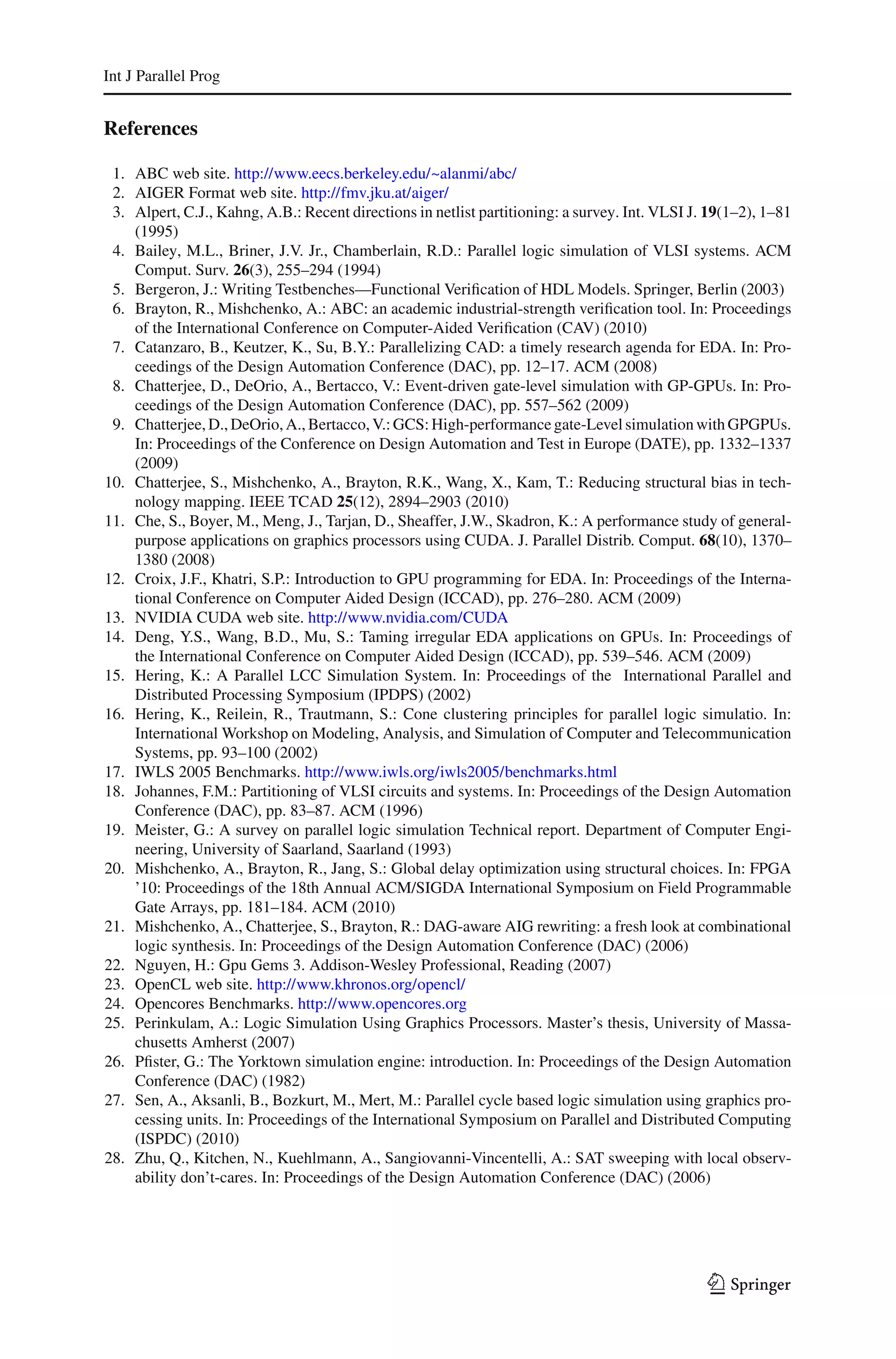 Int J Parallel Prog


References

 1. ABC web site. http://www.eecs.berkeley.edu/~alanmi/abc/
 2. AIGER Format web site. http://fmv.jku.at/aiger/
 3. Alpert, C.J., Kahng, A.B.: Recent directions in netlist partitioning: a survey. Int. VLSI J. 19(1–2), 1–81
    (1995)
 4. Bailey, M.L., Briner, J.V. Jr., Chamberlain, R.D.: Parallel logic simulation of VLSI systems. ACM
    Comput. Surv. 26(3), 255–294 (1994)
 5. Bergeron, J.: Writing Testbenches—Functional Veriﬁcation of HDL Models. Springer, Berlin (2003)
 6. Brayton, R., Mishchenko, A.: ABC: an academic industrial-strength veriﬁcation tool. In: Proceedings
    of the International Conference on Computer-Aided Veriﬁcation (CAV) (2010)
 7. Catanzaro, B., Keutzer, K., Su, B.Y.: Parallelizing CAD: a timely research agenda for EDA. In: Pro-
    ceedings of the Design Automation Conference (DAC), pp. 12–17. ACM (2008)
 8. Chatterjee, D., DeOrio, A., Bertacco, V.: Event-driven gate-level simulation with GP-GPUs. In: Pro-
    ceedings of the Design Automation Conference (DAC), pp. 557–562 (2009)
 9. Chatterjee, D., DeOrio, A., Bertacco, V.: GCS: High-performance gate-Level simulation with GPGPUs.
    In: Proceedings of the Conference on Design Automation and Test in Europe (DATE), pp. 1332–1337
    (2009)
10. Chatterjee, S., Mishchenko, A., Brayton, R.K., Wang, X., Kam, T.: Reducing structural bias in tech-
    nology mapping. IEEE TCAD 25(12), 2894–2903 (2010)
11. Che, S., Boyer, M., Meng, J., Tarjan, D., Sheaffer, J.W., Skadron, K.: A performance study of general-
    purpose applications on graphics processors using CUDA. J. Parallel Distrib. Comput. 68(10), 1370–
    1380 (2008)
12. Croix, J.F., Khatri, S.P.: Introduction to GPU programming for EDA. In: Proceedings of the Interna-
    tional Conference on Computer Aided Design (ICCAD), pp. 276–280. ACM (2009)
13. NVIDIA CUDA web site. http://www.nvidia.com/CUDA
14. Deng, Y.S., Wang, B.D., Mu, S.: Taming irregular EDA applications on GPUs. In: Proceedings of
    the International Conference on Computer Aided Design (ICCAD), pp. 539–546. ACM (2009)
15. Hering, K.: A Parallel LCC Simulation System. In: Proceedings of the International Parallel and
    Distributed Processing Symposium (IPDPS) (2002)
16. Hering, K., Reilein, R., Trautmann, S.: Cone clustering principles for parallel logic simulatio. In:
    International Workshop on Modeling, Analysis, and Simulation of Computer and Telecommunication
    Systems, pp. 93–100 (2002)
17. IWLS 2005 Benchmarks. http://www.iwls.org/iwls2005/benchmarks.html
18. Johannes, F.M.: Partitioning of VLSI circuits and systems. In: Proceedings of the Design Automation
    Conference (DAC), pp. 83–87. ACM (1996)
19. Meister, G.: A survey on parallel logic simulation Technical report. Department of Computer Engi-
    neering, University of Saarland, Saarland (1993)
20. Mishchenko, A., Brayton, R., Jang, S.: Global delay optimization using structural choices. In: FPGA
    ’10: Proceedings of the 18th Annual ACM/SIGDA International Symposium on Field Programmable
    Gate Arrays, pp. 181–184. ACM (2010)
21. Mishchenko, A., Chatterjee, S., Brayton, R.: DAG-aware AIG rewriting: a fresh look at combinational
    logic synthesis. In: Proceedings of the Design Automation Conference (DAC) (2006)
22. Nguyen, H.: Gpu Gems 3. Addison-Wesley Professional, Reading (2007)
23. OpenCL web site. http://www.khronos.org/opencl/
24. Opencores Benchmarks. http://www.opencores.org
25. Perinkulam, A.: Logic Simulation Using Graphics Processors. Master’s thesis, University of Massa-
    chusetts Amherst (2007)
26. Pﬁster, G.: The Yorktown simulation engine: introduction. In: Proceedings of the Design Automation
    Conference (DAC) (1982)
27. Sen, A., Aksanli, B., Bozkurt, M., Mert, M.: Parallel cycle based logic simulation using graphics pro-
    cessing units. In: Proceedings of the International Symposium on Parallel and Distributed Computing
    (ISPDC) (2010)
28. Zhu, Q., Kitchen, N., Kuehlmann, A., Sangiovanni-Vincentelli, A.: SAT sweeping with local observ-
    ability don’t-cares. In: Proceedings of the Design Automation Conference (DAC) (2006)




                                                                                                 123
 
