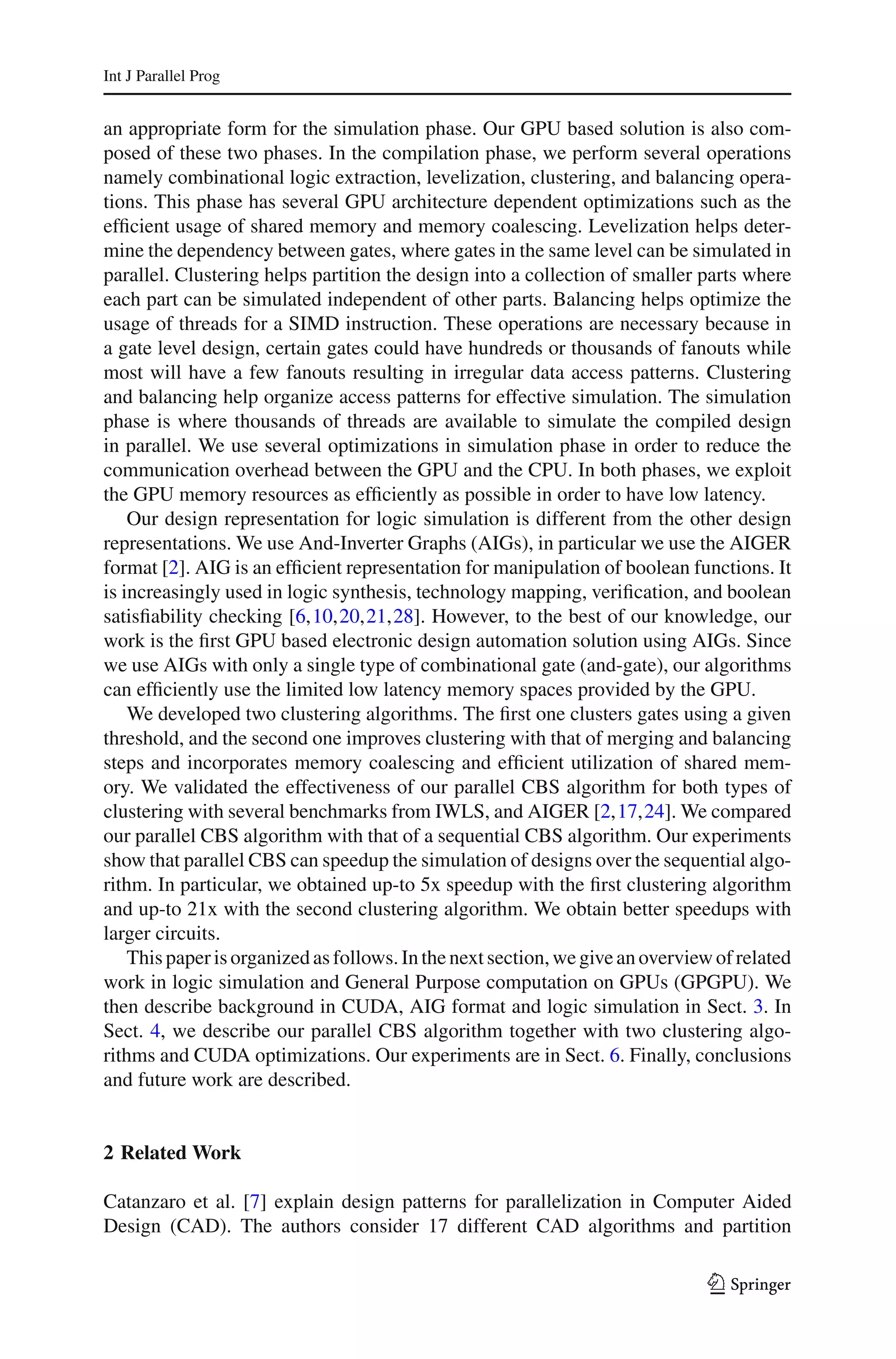 Int J Parallel Prog


an appropriate form for the simulation phase. Our GPU based solution is also com-
posed of these two phases. In the compilation phase, we perform several operations
namely combinational logic extraction, levelization, clustering, and balancing opera-
tions. This phase has several GPU architecture dependent optimizations such as the
efﬁcient usage of shared memory and memory coalescing. Levelization helps deter-
mine the dependency between gates, where gates in the same level can be simulated in
parallel. Clustering helps partition the design into a collection of smaller parts where
each part can be simulated independent of other parts. Balancing helps optimize the
usage of threads for a SIMD instruction. These operations are necessary because in
a gate level design, certain gates could have hundreds or thousands of fanouts while
most will have a few fanouts resulting in irregular data access patterns. Clustering
and balancing help organize access patterns for effective simulation. The simulation
phase is where thousands of threads are available to simulate the compiled design
in parallel. We use several optimizations in simulation phase in order to reduce the
communication overhead between the GPU and the CPU. In both phases, we exploit
the GPU memory resources as efﬁciently as possible in order to have low latency.
    Our design representation for logic simulation is different from the other design
representations. We use And-Inverter Graphs (AIGs), in particular we use the AIGER
format [2]. AIG is an efﬁcient representation for manipulation of boolean functions. It
is increasingly used in logic synthesis, technology mapping, veriﬁcation, and boolean
satisﬁability checking [6,10,20,21,28]. However, to the best of our knowledge, our
work is the ﬁrst GPU based electronic design automation solution using AIGs. Since
we use AIGs with only a single type of combinational gate (and-gate), our algorithms
can efﬁciently use the limited low latency memory spaces provided by the GPU.
    We developed two clustering algorithms. The ﬁrst one clusters gates using a given
threshold, and the second one improves clustering with that of merging and balancing
steps and incorporates memory coalescing and efﬁcient utilization of shared mem-
ory. We validated the effectiveness of our parallel CBS algorithm for both types of
clustering with several benchmarks from IWLS, and AIGER [2,17,24]. We compared
our parallel CBS algorithm with that of a sequential CBS algorithm. Our experiments
show that parallel CBS can speedup the simulation of designs over the sequential algo-
rithm. In particular, we obtained up-to 5x speedup with the ﬁrst clustering algorithm
and up-to 21x with the second clustering algorithm. We obtain better speedups with
larger circuits.
    This paper is organized as follows. In the next section, we give an overview of related
work in logic simulation and General Purpose computation on GPUs (GPGPU). We
then describe background in CUDA, AIG format and logic simulation in Sect. 3. In
Sect. 4, we describe our parallel CBS algorithm together with two clustering algo-
rithms and CUDA optimizations. Our experiments are in Sect. 6. Finally, conclusions
and future work are described.


2 Related Work

Catanzaro et al. [7] explain design patterns for parallelization in Computer Aided
Design (CAD). The authors consider 17 different CAD algorithms and partition

                                                                                123
 