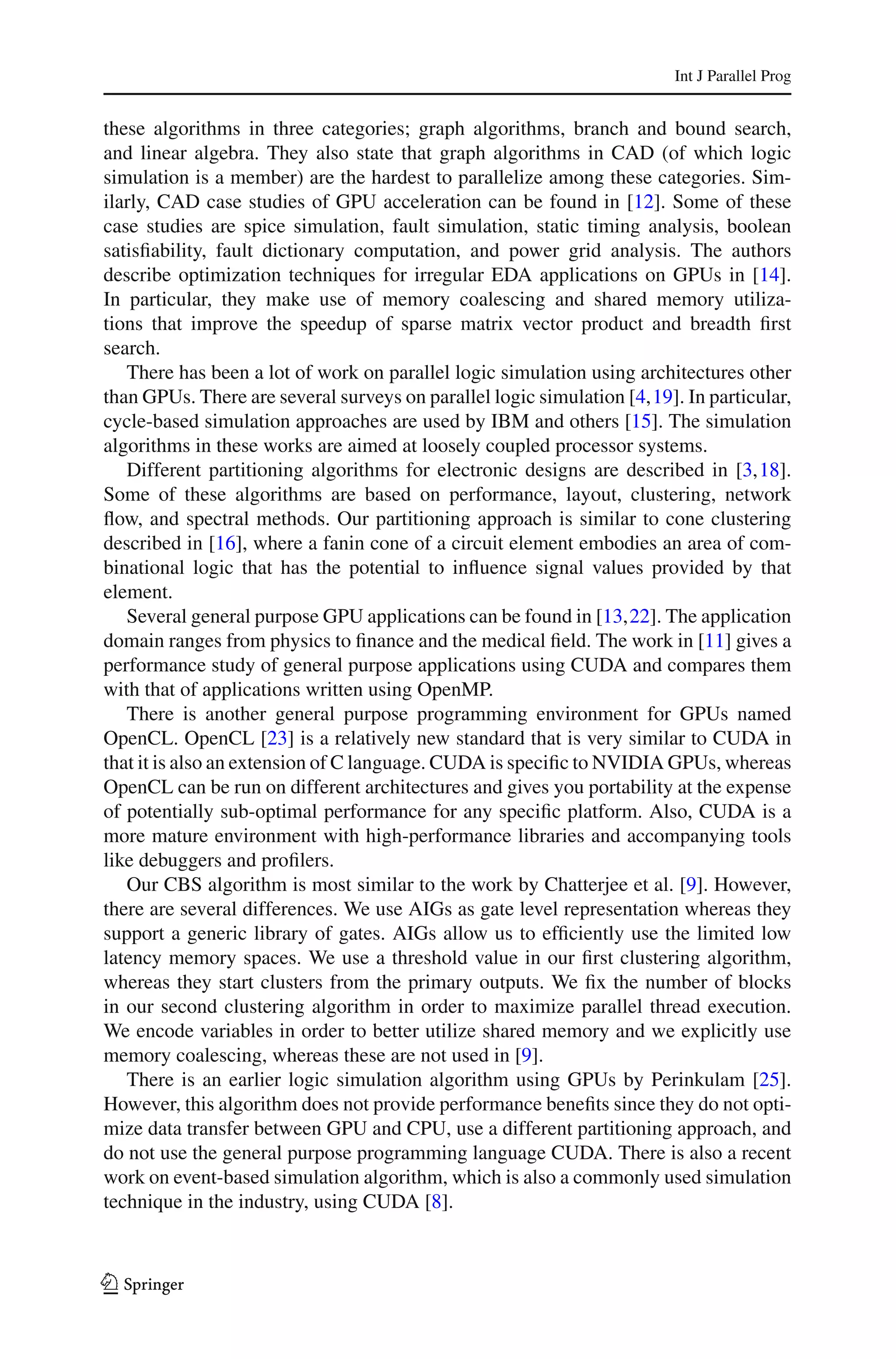 Int J Parallel Prog


these algorithms in three categories; graph algorithms, branch and bound search,
and linear algebra. They also state that graph algorithms in CAD (of which logic
simulation is a member) are the hardest to parallelize among these categories. Sim-
ilarly, CAD case studies of GPU acceleration can be found in [12]. Some of these
case studies are spice simulation, fault simulation, static timing analysis, boolean
satisﬁability, fault dictionary computation, and power grid analysis. The authors
describe optimization techniques for irregular EDA applications on GPUs in [14].
In particular, they make use of memory coalescing and shared memory utiliza-
tions that improve the speedup of sparse matrix vector product and breadth ﬁrst
search.
   There has been a lot of work on parallel logic simulation using architectures other
than GPUs. There are several surveys on parallel logic simulation [4,19]. In particular,
cycle-based simulation approaches are used by IBM and others [15]. The simulation
algorithms in these works are aimed at loosely coupled processor systems.
   Different partitioning algorithms for electronic designs are described in [3,18].
Some of these algorithms are based on performance, layout, clustering, network
ﬂow, and spectral methods. Our partitioning approach is similar to cone clustering
described in [16], where a fanin cone of a circuit element embodies an area of com-
binational logic that has the potential to inﬂuence signal values provided by that
element.
   Several general purpose GPU applications can be found in [13,22]. The application
domain ranges from physics to ﬁnance and the medical ﬁeld. The work in [11] gives a
performance study of general purpose applications using CUDA and compares them
with that of applications written using OpenMP.
   There is another general purpose programming environment for GPUs named
OpenCL. OpenCL [23] is a relatively new standard that is very similar to CUDA in
that it is also an extension of C language. CUDA is speciﬁc to NVIDIA GPUs, whereas
OpenCL can be run on different architectures and gives you portability at the expense
of potentially sub-optimal performance for any speciﬁc platform. Also, CUDA is a
more mature environment with high-performance libraries and accompanying tools
like debuggers and proﬁlers.
   Our CBS algorithm is most similar to the work by Chatterjee et al. [9]. However,
there are several differences. We use AIGs as gate level representation whereas they
support a generic library of gates. AIGs allow us to efﬁciently use the limited low
latency memory spaces. We use a threshold value in our ﬁrst clustering algorithm,
whereas they start clusters from the primary outputs. We ﬁx the number of blocks
in our second clustering algorithm in order to maximize parallel thread execution.
We encode variables in order to better utilize shared memory and we explicitly use
memory coalescing, whereas these are not used in [9].
   There is an earlier logic simulation algorithm using GPUs by Perinkulam [25].
However, this algorithm does not provide performance beneﬁts since they do not opti-
mize data transfer between GPU and CPU, use a different partitioning approach, and
do not use the general purpose programming language CUDA. There is also a recent
work on event-based simulation algorithm, which is also a commonly used simulation
technique in the industry, using CUDA [8].



123
 