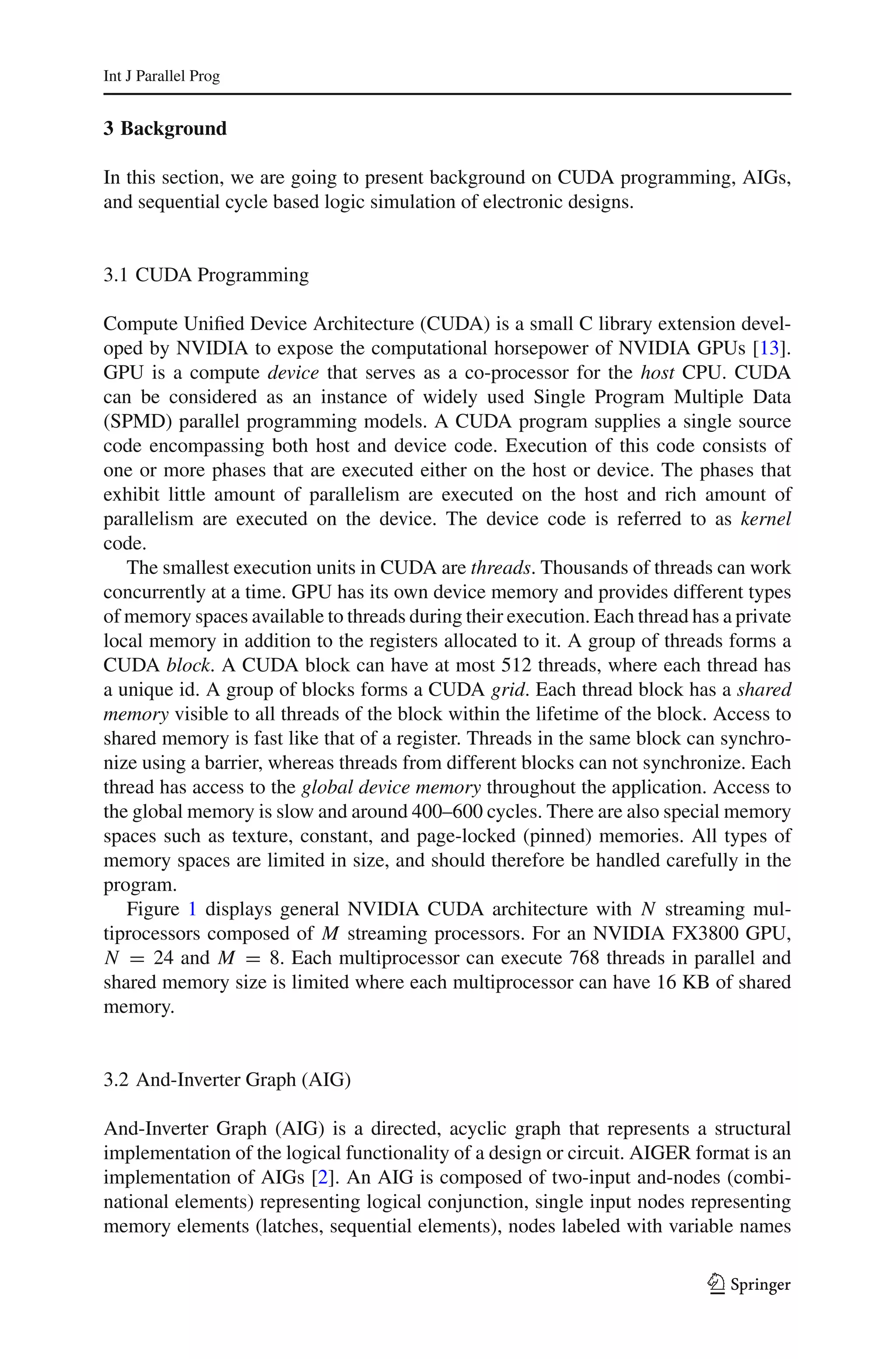 Int J Parallel Prog


3 Background

In this section, we are going to present background on CUDA programming, AIGs,
and sequential cycle based logic simulation of electronic designs.


3.1 CUDA Programming

Compute Uniﬁed Device Architecture (CUDA) is a small C library extension devel-
oped by NVIDIA to expose the computational horsepower of NVIDIA GPUs [13].
GPU is a compute device that serves as a co-processor for the host CPU. CUDA
can be considered as an instance of widely used Single Program Multiple Data
(SPMD) parallel programming models. A CUDA program supplies a single source
code encompassing both host and device code. Execution of this code consists of
one or more phases that are executed either on the host or device. The phases that
exhibit little amount of parallelism are executed on the host and rich amount of
parallelism are executed on the device. The device code is referred to as kernel
code.
   The smallest execution units in CUDA are threads. Thousands of threads can work
concurrently at a time. GPU has its own device memory and provides different types
of memory spaces available to threads during their execution. Each thread has a private
local memory in addition to the registers allocated to it. A group of threads forms a
CUDA block. A CUDA block can have at most 512 threads, where each thread has
a unique id. A group of blocks forms a CUDA grid. Each thread block has a shared
memory visible to all threads of the block within the lifetime of the block. Access to
shared memory is fast like that of a register. Threads in the same block can synchro-
nize using a barrier, whereas threads from different blocks can not synchronize. Each
thread has access to the global device memory throughout the application. Access to
the global memory is slow and around 400–600 cycles. There are also special memory
spaces such as texture, constant, and page-locked (pinned) memories. All types of
memory spaces are limited in size, and should therefore be handled carefully in the
program.
   Figure 1 displays general NVIDIA CUDA architecture with N streaming mul-
tiprocessors composed of M streaming processors. For an NVIDIA FX3800 GPU,
N = 24 and M = 8. Each multiprocessor can execute 768 threads in parallel and
shared memory size is limited where each multiprocessor can have 16 KB of shared
memory.


3.2 And-Inverter Graph (AIG)

And-Inverter Graph (AIG) is a directed, acyclic graph that represents a structural
implementation of the logical functionality of a design or circuit. AIGER format is an
implementation of AIGs [2]. An AIG is composed of two-input and-nodes (combi-
national elements) representing logical conjunction, single input nodes representing
memory elements (latches, sequential elements), nodes labeled with variable names

                                                                            123
 