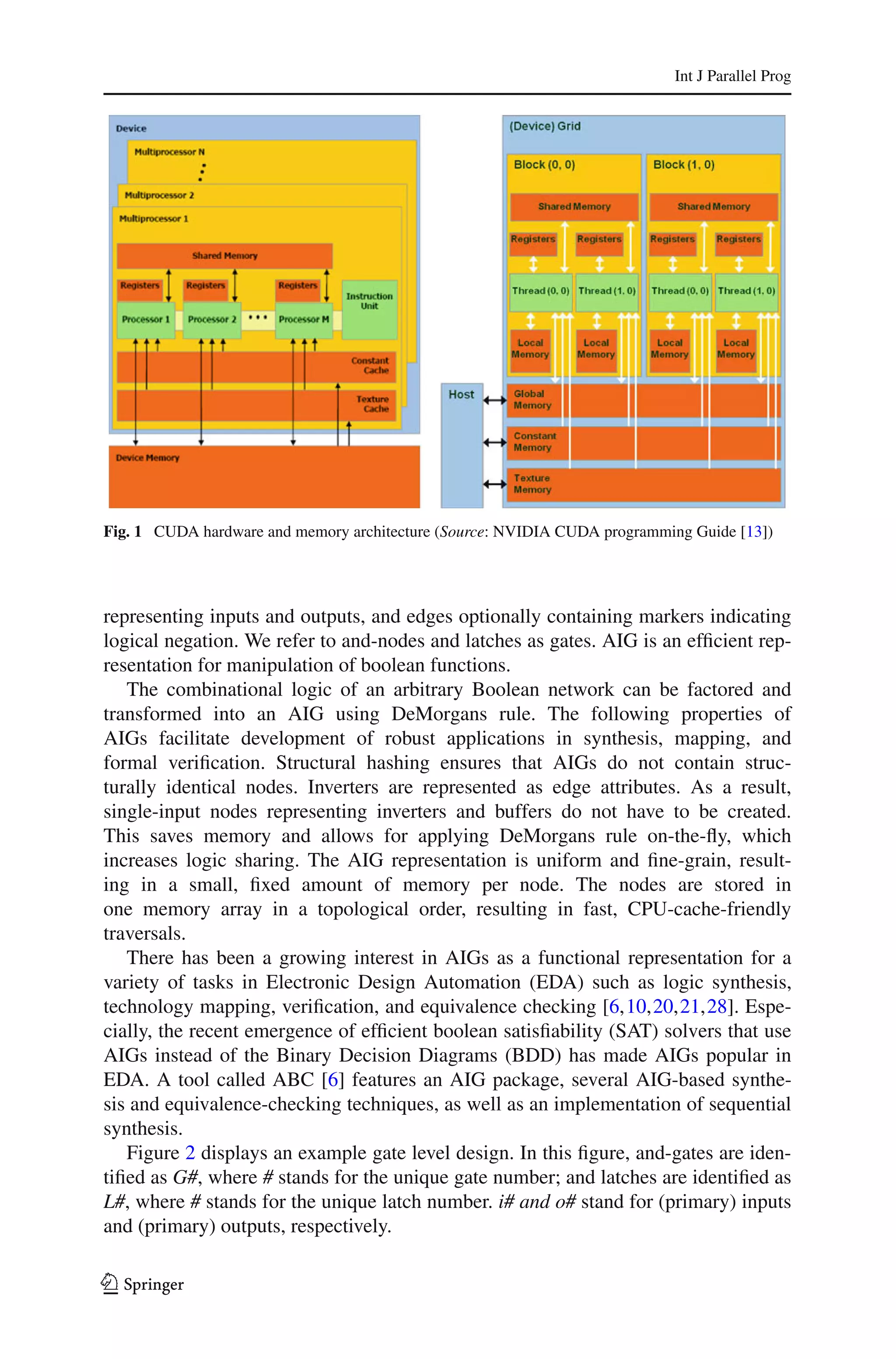 Int J Parallel Prog




Fig. 1 CUDA hardware and memory architecture (Source: NVIDIA CUDA programming Guide [13])




representing inputs and outputs, and edges optionally containing markers indicating
logical negation. We refer to and-nodes and latches as gates. AIG is an efﬁcient rep-
resentation for manipulation of boolean functions.
   The combinational logic of an arbitrary Boolean network can be factored and
transformed into an AIG using DeMorgans rule. The following properties of
AIGs facilitate development of robust applications in synthesis, mapping, and
formal veriﬁcation. Structural hashing ensures that AIGs do not contain struc-
turally identical nodes. Inverters are represented as edge attributes. As a result,
single-input nodes representing inverters and buffers do not have to be created.
This saves memory and allows for applying DeMorgans rule on-the-ﬂy, which
increases logic sharing. The AIG representation is uniform and ﬁne-grain, result-
ing in a small, ﬁxed amount of memory per node. The nodes are stored in
one memory array in a topological order, resulting in fast, CPU-cache-friendly
traversals.
   There has been a growing interest in AIGs as a functional representation for a
variety of tasks in Electronic Design Automation (EDA) such as logic synthesis,
technology mapping, veriﬁcation, and equivalence checking [6,10,20,21,28]. Espe-
cially, the recent emergence of efﬁcient boolean satisﬁability (SAT) solvers that use
AIGs instead of the Binary Decision Diagrams (BDD) has made AIGs popular in
EDA. A tool called ABC [6] features an AIG package, several AIG-based synthe-
sis and equivalence-checking techniques, as well as an implementation of sequential
synthesis.
   Figure 2 displays an example gate level design. In this ﬁgure, and-gates are iden-
tiﬁed as G#, where # stands for the unique gate number; and latches are identiﬁed as
L#, where # stands for the unique latch number. i# and o# stand for (primary) inputs
and (primary) outputs, respectively.

123
 
