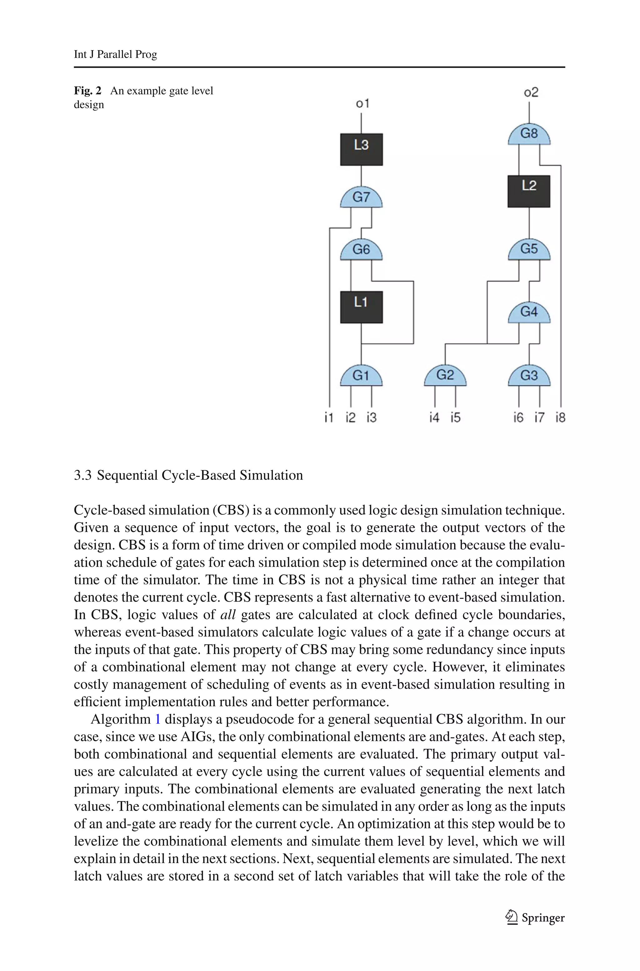 Int J Parallel Prog


Fig. 2 An example gate level
design




3.3 Sequential Cycle-Based Simulation

Cycle-based simulation (CBS) is a commonly used logic design simulation technique.
Given a sequence of input vectors, the goal is to generate the output vectors of the
design. CBS is a form of time driven or compiled mode simulation because the evalu-
ation schedule of gates for each simulation step is determined once at the compilation
time of the simulator. The time in CBS is not a physical time rather an integer that
denotes the current cycle. CBS represents a fast alternative to event-based simulation.
In CBS, logic values of all gates are calculated at clock deﬁned cycle boundaries,
whereas event-based simulators calculate logic values of a gate if a change occurs at
the inputs of that gate. This property of CBS may bring some redundancy since inputs
of a combinational element may not change at every cycle. However, it eliminates
costly management of scheduling of events as in event-based simulation resulting in
efﬁcient implementation rules and better performance.
   Algorithm 1 displays a pseudocode for a general sequential CBS algorithm. In our
case, since we use AIGs, the only combinational elements are and-gates. At each step,
both combinational and sequential elements are evaluated. The primary output val-
ues are calculated at every cycle using the current values of sequential elements and
primary inputs. The combinational elements are evaluated generating the next latch
values. The combinational elements can be simulated in any order as long as the inputs
of an and-gate are ready for the current cycle. An optimization at this step would be to
levelize the combinational elements and simulate them level by level, which we will
explain in detail in the next sections. Next, sequential elements are simulated. The next
latch values are stored in a second set of latch variables that will take the role of the

                                                                              123
 