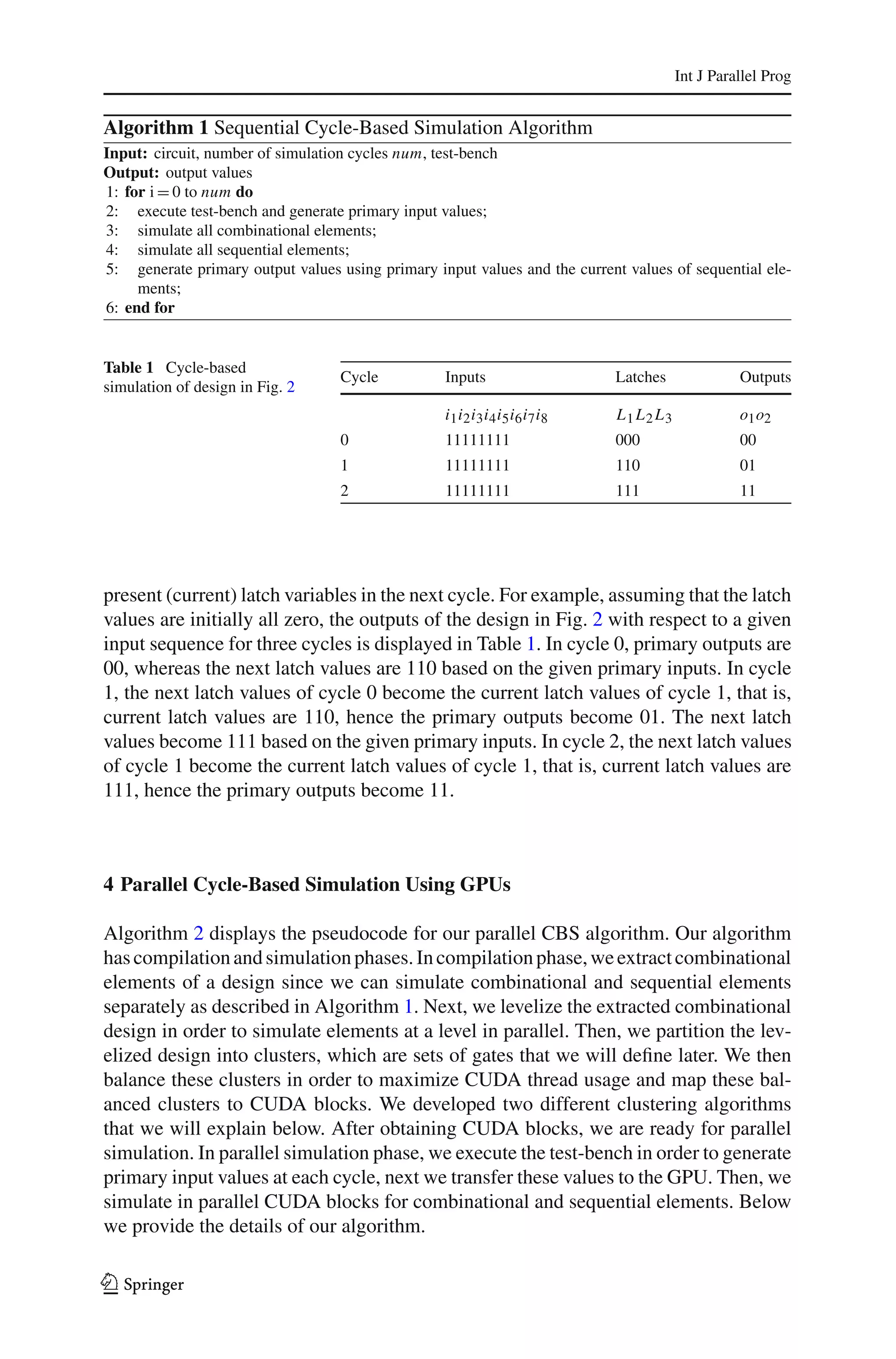 Int J Parallel Prog


Algorithm 1 Sequential Cycle-Based Simulation Algorithm
Input: circuit, number of simulation cycles num, test-bench
Output: output values
1: for i = 0 to num do
2: execute test-bench and generate primary input values;
3: simulate all combinational elements;
4: simulate all sequential elements;
5: generate primary output values using primary input values and the current values of sequential ele-
     ments;
6: end for


Table 1 Cycle-based
                                   Cycle          Inputs                    Latches              Outputs
simulation of design in Fig. 2
                                                  i1 i2 i3 i4 i5 i6 i7 i8   L1 L2 L3             o1 o2
                                   0              11111111                  000                  00
                                   1              11111111                  110                  01
                                   2              11111111                  111                  11




present (current) latch variables in the next cycle. For example, assuming that the latch
values are initially all zero, the outputs of the design in Fig. 2 with respect to a given
input sequence for three cycles is displayed in Table 1. In cycle 0, primary outputs are
00, whereas the next latch values are 110 based on the given primary inputs. In cycle
1, the next latch values of cycle 0 become the current latch values of cycle 1, that is,
current latch values are 110, hence the primary outputs become 01. The next latch
values become 111 based on the given primary inputs. In cycle 2, the next latch values
of cycle 1 become the current latch values of cycle 1, that is, current latch values are
111, hence the primary outputs become 11.



4 Parallel Cycle-Based Simulation Using GPUs

Algorithm 2 displays the pseudocode for our parallel CBS algorithm. Our algorithm
has compilation and simulation phases. In compilation phase, we extract combinational
elements of a design since we can simulate combinational and sequential elements
separately as described in Algorithm 1. Next, we levelize the extracted combinational
design in order to simulate elements at a level in parallel. Then, we partition the lev-
elized design into clusters, which are sets of gates that we will deﬁne later. We then
balance these clusters in order to maximize CUDA thread usage and map these bal-
anced clusters to CUDA blocks. We developed two different clustering algorithms
that we will explain below. After obtaining CUDA blocks, we are ready for parallel
simulation. In parallel simulation phase, we execute the test-bench in order to generate
primary input values at each cycle, next we transfer these values to the GPU. Then, we
simulate in parallel CUDA blocks for combinational and sequential elements. Below
we provide the details of our algorithm.

123
 