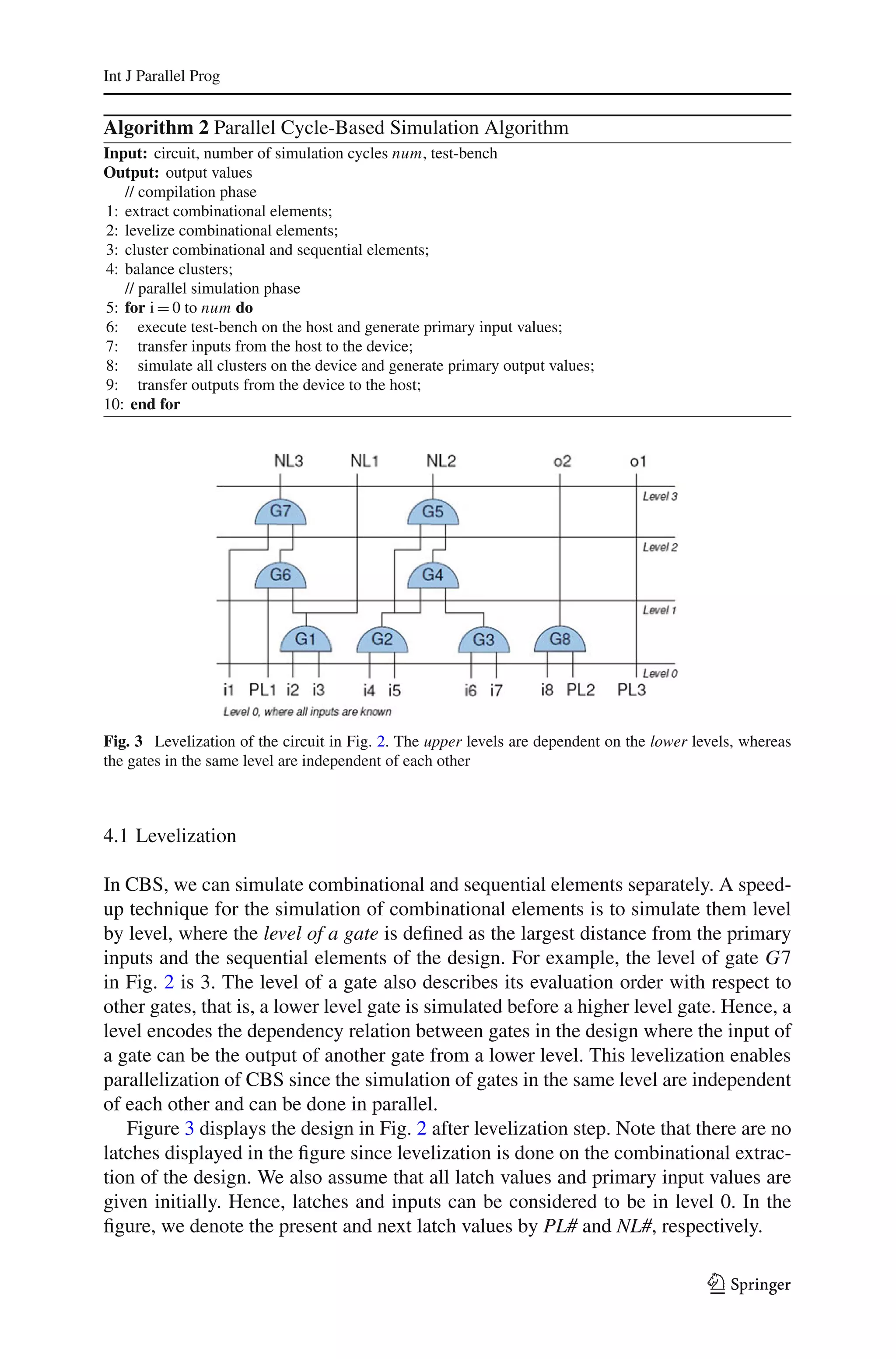 Int J Parallel Prog


Algorithm 2 Parallel Cycle-Based Simulation Algorithm
Input: circuit, number of simulation cycles num, test-bench
Output: output values
   // compilation phase
1: extract combinational elements;
2: levelize combinational elements;
3: cluster combinational and sequential elements;
4: balance clusters;
   // parallel simulation phase
5: for i = 0 to num do
6: execute test-bench on the host and generate primary input values;
7: transfer inputs from the host to the device;
8: simulate all clusters on the device and generate primary output values;
9: transfer outputs from the device to the host;
10: end for




Fig. 3 Levelization of the circuit in Fig. 2. The upper levels are dependent on the lower levels, whereas
the gates in the same level are independent of each other



4.1 Levelization

In CBS, we can simulate combinational and sequential elements separately. A speed-
up technique for the simulation of combinational elements is to simulate them level
by level, where the level of a gate is deﬁned as the largest distance from the primary
inputs and the sequential elements of the design. For example, the level of gate G7
in Fig. 2 is 3. The level of a gate also describes its evaluation order with respect to
other gates, that is, a lower level gate is simulated before a higher level gate. Hence, a
level encodes the dependency relation between gates in the design where the input of
a gate can be the output of another gate from a lower level. This levelization enables
parallelization of CBS since the simulation of gates in the same level are independent
of each other and can be done in parallel.
   Figure 3 displays the design in Fig. 2 after levelization step. Note that there are no
latches displayed in the ﬁgure since levelization is done on the combinational extrac-
tion of the design. We also assume that all latch values and primary input values are
given initially. Hence, latches and inputs can be considered to be in level 0. In the
ﬁgure, we denote the present and next latch values by PL# and NL#, respectively.

                                                                                            123
 