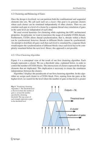 Int J Parallel Prog


4.2 Clustering and Balancing of Gates

Once the design is levelized, we can partition both the combinational and sequential
elements into sets. We call each such set a cluster. Our goal is to generate clusters
where each cluster can be simulated independently of other clusters. Then we can
simulate each gate in a level of a cluster by a separate thread since simulation of gates
in the same level are independent of each other.
   We used several heuristics for clustering while exploiting the GPU architectural
properties. In particular, we want to maximize the usage of available CUDA threads.
Furthermore, CUDA allows thread synchronization, that is, threads within a block
can be synchronized; however, threads in different blocks cannot be synchronized.
An attempt to distribute all gates such that each level is simulated by a separate block
would require the synchronization of different blocks since each level has to be com-
pletely simulated before the next level. Hence, this approach is not possible.


4.2.1 First Clustering Algorithm

Figure 4 is a conceptual view of the result of our ﬁrst clustering algorithm. Each
triangle represents a cluster. We use a threshold value, explained below, in order to
control the number of CUDA blocks. The intersections of clusters represent the design
elements that are duplicated. This duplication is necessary to ensure the simulation
independence between the clusters.
    Algorithm 3 displays the pseudocode of our ﬁrst clustering algorithm. In this algo-
rithm we assign each cluster to a CUDA block. First, starting from the gates at the
highest level, we search for the level where the number of gates in that level is greater


Fig. 4 Visualizing clustering
Algorithm 1. The threshold level
is the level where the number of
gates is at least the number
speciﬁed by clustering
threshold. The top corner of
each triangle represents a gate
in the threshold level




123
 