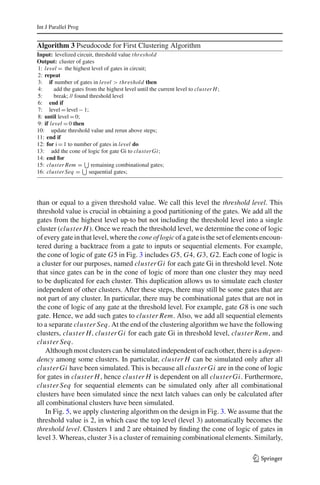 Int J Parallel Prog


Algorithm 3 Pseudocode for First Clustering Algorithm
Input: levelized circuit, threshold value thr eshold
Output: cluster of gates
1: level = the highest level of gates in circuit;
2: repeat
3: if number of gates in level > thr eshold then
4:      add the gates from the highest level until the current level to cluster H ;
5:      break; // found threshold level
6: end if
7: level = level − 1;
8: until level = 0;
9: if level = 0 then
10: update threshold value and rerun above steps;
11: end if
12: for i = 1 to number of gates in level do
13: add the cone of logic for gate Gi to cluster Gi;
14: end for
15: cluster Rem = remaining combinational gates;
16: cluster Seq = sequential gates;




than or equal to a given threshold value. We call this level the threshold level. This
threshold value is crucial in obtaining a good partitioning of the gates. We add all the
gates from the highest level up-to but not including the threshold level into a single
cluster (cluster H ). Once we reach the threshold level, we determine the cone of logic
of every gate in that level, where the cone of logic of a gate is the set of elements encoun-
tered during a backtrace from a gate to inputs or sequential elements. For example,
the cone of logic of gate G5 in Fig. 3 includes G5, G4, G3, G2. Each cone of logic is
a cluster for our purposes, named cluster Gi for each gate Gi in threshold level. Note
that since gates can be in the cone of logic of more than one cluster they may need
to be duplicated for each cluster. This duplication allows us to simulate each cluster
independent of other clusters. After these steps, there may still be some gates that are
not part of any cluster. In particular, there may be combinational gates that are not in
the cone of logic of any gate at the threshold level. For example, gate G8 is one such
gate. Hence, we add such gates to cluster Rem. Also, we add all sequential elements
to a separate cluster Seq. At the end of the clustering algorithm we have the following
clusters, cluster H, cluster Gi for each gate Gi in threshold level, cluster Rem, and
cluster Seq.
    Although most clusters can be simulated independent of each other, there is a depen-
dency among some clusters. In particular, cluster H can be simulated only after all
cluster Gi have been simulated. This is because all cluster Gi are in the cone of logic
for gates in cluster H , hence cluster H is dependent on all cluster Gi. Furthermore,
cluster Seq for sequential elements can be simulated only after all combinational
clusters have been simulated since the next latch values can only be calculated after
all combinational clusters have been simulated.
    In Fig. 5, we apply clustering algorithm on the design in Fig. 3. We assume that the
threshold value is 2, in which case the top level (level 3) automatically becomes the
threshold level. Clusters 1 and 2 are obtained by ﬁnding the cone of logic of gates in
level 3. Whereas, cluster 3 is a cluster of remaining combinational elements. Similarly,

                                                                                      123
 