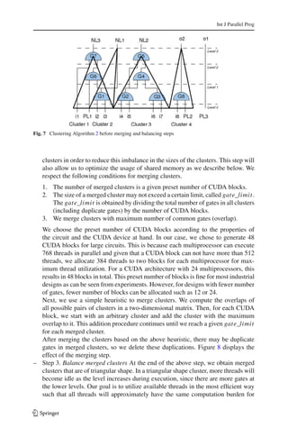 Int J Parallel Prog




Fig. 7 Clustering Algorithm 2 before merging and balancing steps




    clusters in order to reduce this imbalance in the sizes of the clusters. This step will
    also allow us to optimize the usage of shared memory as we describe below. We
    respect the following conditions for merging clusters.
    1. The number of merged clusters is a given preset number of CUDA blocks.
    2. The size of a merged cluster may not exceed a certain limit, called gate_limit.
       The gate_limit is obtained by dividing the total number of gates in all clusters
       (including duplicate gates) by the number of CUDA blocks.
    3. We merge clusters with maximum number of common gates (overlap).
  We choose the preset number of CUDA blocks according to the properties of
  the circuit and the CUDA device at hand. In our case, we chose to generate 48
  CUDA blocks for large circuits. This is because each multiprocessor can execute
  768 threads in parallel and given that a CUDA block can not have more than 512
  threads, we allocate 384 threads to two blocks for each multiprocessor for max-
  imum thread utilization. For a CUDA architecture with 24 multiprocessors, this
  results in 48 blocks in total. This preset number of blocks is ﬁne for most industrial
  designs as can be seen from experiments. However, for designs with fewer number
  of gates, fewer number of blocks can be allocated such as 12 or 24.
  Next, we use a simple heuristic to merge clusters. We compute the overlaps of
  all possible pairs of clusters in a two-dimensional matrix. Then, for each CUDA
  block, we start with an arbitrary cluster and add the cluster with the maximum
  overlap to it. This addition procedure continues until we reach a given gate_limit
  for each merged cluster.
  After merging the clusters based on the above heuristic, there may be duplicate
  gates in merged clusters, so we delete these duplications. Figure 8 displays the
  effect of the merging step.
– Step 3. Balance merged clusters At the end of the above step, we obtain merged
  clusters that are of triangular shape. In a triangular shape cluster, more threads will
  become idle as the level increases during execution, since there are more gates at
  the lower levels. Our goal is to utilize available threads in the most efﬁcient way
  such that all threads will approximately have the same computation burden for

123
 