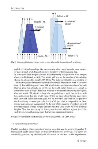 Int J Parallel Prog




Fig. 8 Merging and balancing clusters results in using all available threads efﬁciently at all levels



    each level. A uniform shape like a rectangular allows us to have the same number
    of gates at each level. Figure 8 displays the effect of the balancing step.
    In order to balance merged clusters, we compute the average width of all merged
    clusters, called level_width. This width will give us the number of threads that
    should be allocated to each CUDA block. We make sure that this is a multiple of
    16 since for coalesced memory access half warp (16 threads) can work at the same
    time. If this width is greater than 384, which is the maximum number of threads
    that we allow for a block, we set 384 as the width value. Since level_width is
    determined as an average, there may be levels within the blocks having more gates
    than this width. We aim to reshape the merged clusters such that no level will
    have gates more than this width value. When we have a level having gates more
    than the width value, the extra gates will be moved to one level up. To preserve
    the dependency between gates, the levels of all gates that are dependent on those
    moved gates are also incremented. At the end of this iterative procedure, we will
    have rectangular shaped merged clusters with the same width but with differing
    heights. Note that there may be fewer gates than the width at a given level. For
    such levels, we add dummy gates that have no operational burden.

Finally, each merged and balanced cluster is assigned to a CUDA block.


4.3 Parallel Simulation Phase

Parallel simulation phase consists of several steps that can be seen in Algorithm 2.
During each cycle, input values are transferred from host to device. The inputs are
essentially generated by executing the test-bench on the host. In our experiments,

                                                                                                123
 