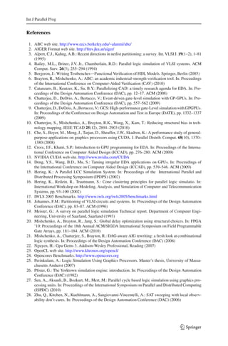 Int J Parallel Prog


References

 1. ABC web site. http://www.eecs.berkeley.edu/~alanmi/abc/
 2. AIGER Format web site. http://fmv.jku.at/aiger/
 3. Alpert, C.J., Kahng, A.B.: Recent directions in netlist partitioning: a survey. Int. VLSI J. 19(1–2), 1–81
    (1995)
 4. Bailey, M.L., Briner, J.V. Jr., Chamberlain, R.D.: Parallel logic simulation of VLSI systems. ACM
    Comput. Surv. 26(3), 255–294 (1994)
 5. Bergeron, J.: Writing Testbenches—Functional Veriﬁcation of HDL Models. Springer, Berlin (2003)
 6. Brayton, R., Mishchenko, A.: ABC: an academic industrial-strength veriﬁcation tool. In: Proceedings
    of the International Conference on Computer-Aided Veriﬁcation (CAV) (2010)
 7. Catanzaro, B., Keutzer, K., Su, B.Y.: Parallelizing CAD: a timely research agenda for EDA. In: Pro-
    ceedings of the Design Automation Conference (DAC), pp. 12–17. ACM (2008)
 8. Chatterjee, D., DeOrio, A., Bertacco, V.: Event-driven gate-level simulation with GP-GPUs. In: Pro-
    ceedings of the Design Automation Conference (DAC), pp. 557–562 (2009)
 9. Chatterjee, D., DeOrio, A., Bertacco, V.: GCS: High-performance gate-Level simulation with GPGPUs.
    In: Proceedings of the Conference on Design Automation and Test in Europe (DATE), pp. 1332–1337
    (2009)
10. Chatterjee, S., Mishchenko, A., Brayton, R.K., Wang, X., Kam, T.: Reducing structural bias in tech-
    nology mapping. IEEE TCAD 25(12), 2894–2903 (2010)
11. Che, S., Boyer, M., Meng, J., Tarjan, D., Sheaffer, J.W., Skadron, K.: A performance study of general-
    purpose applications on graphics processors using CUDA. J. Parallel Distrib. Comput. 68(10), 1370–
    1380 (2008)
12. Croix, J.F., Khatri, S.P.: Introduction to GPU programming for EDA. In: Proceedings of the Interna-
    tional Conference on Computer Aided Design (ICCAD), pp. 276–280. ACM (2009)
13. NVIDIA CUDA web site. http://www.nvidia.com/CUDA
14. Deng, Y.S., Wang, B.D., Mu, S.: Taming irregular EDA applications on GPUs. In: Proceedings of
    the International Conference on Computer Aided Design (ICCAD), pp. 539–546. ACM (2009)
15. Hering, K.: A Parallel LCC Simulation System. In: Proceedings of the International Parallel and
    Distributed Processing Symposium (IPDPS) (2002)
16. Hering, K., Reilein, R., Trautmann, S.: Cone clustering principles for parallel logic simulatio. In:
    International Workshop on Modeling, Analysis, and Simulation of Computer and Telecommunication
    Systems, pp. 93–100 (2002)
17. IWLS 2005 Benchmarks. http://www.iwls.org/iwls2005/benchmarks.html
18. Johannes, F.M.: Partitioning of VLSI circuits and systems. In: Proceedings of the Design Automation
    Conference (DAC), pp. 83–87. ACM (1996)
19. Meister, G.: A survey on parallel logic simulation Technical report. Department of Computer Engi-
    neering, University of Saarland, Saarland (1993)
20. Mishchenko, A., Brayton, R., Jang, S.: Global delay optimization using structural choices. In: FPGA
    ’10: Proceedings of the 18th Annual ACM/SIGDA International Symposium on Field Programmable
    Gate Arrays, pp. 181–184. ACM (2010)
21. Mishchenko, A., Chatterjee, S., Brayton, R.: DAG-aware AIG rewriting: a fresh look at combinational
    logic synthesis. In: Proceedings of the Design Automation Conference (DAC) (2006)
22. Nguyen, H.: Gpu Gems 3. Addison-Wesley Professional, Reading (2007)
23. OpenCL web site. http://www.khronos.org/opencl/
24. Opencores Benchmarks. http://www.opencores.org
25. Perinkulam, A.: Logic Simulation Using Graphics Processors. Master’s thesis, University of Massa-
    chusetts Amherst (2007)
26. Pﬁster, G.: The Yorktown simulation engine: introduction. In: Proceedings of the Design Automation
    Conference (DAC) (1982)
27. Sen, A., Aksanli, B., Bozkurt, M., Mert, M.: Parallel cycle based logic simulation using graphics pro-
    cessing units. In: Proceedings of the International Symposium on Parallel and Distributed Computing
    (ISPDC) (2010)
28. Zhu, Q., Kitchen, N., Kuehlmann, A., Sangiovanni-Vincentelli, A.: SAT sweeping with local observ-
    ability don’t-cares. In: Proceedings of the Design Automation Conference (DAC) (2006)




                                                                                                 123
 
