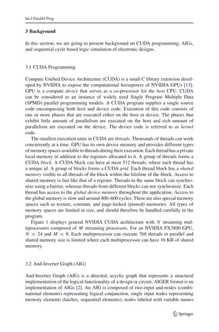 Int J Parallel Prog


3 Background

In this section, we are going to present background on CUDA programming, AIGs,
and sequential cycle based logic simulation of electronic designs.


3.1 CUDA Programming

Compute Uniﬁed Device Architecture (CUDA) is a small C library extension devel-
oped by NVIDIA to expose the computational horsepower of NVIDIA GPUs [13].
GPU is a compute device that serves as a co-processor for the host CPU. CUDA
can be considered as an instance of widely used Single Program Multiple Data
(SPMD) parallel programming models. A CUDA program supplies a single source
code encompassing both host and device code. Execution of this code consists of
one or more phases that are executed either on the host or device. The phases that
exhibit little amount of parallelism are executed on the host and rich amount of
parallelism are executed on the device. The device code is referred to as kernel
code.
   The smallest execution units in CUDA are threads. Thousands of threads can work
concurrently at a time. GPU has its own device memory and provides different types
of memory spaces available to threads during their execution. Each thread has a private
local memory in addition to the registers allocated to it. A group of threads forms a
CUDA block. A CUDA block can have at most 512 threads, where each thread has
a unique id. A group of blocks forms a CUDA grid. Each thread block has a shared
memory visible to all threads of the block within the lifetime of the block. Access to
shared memory is fast like that of a register. Threads in the same block can synchro-
nize using a barrier, whereas threads from different blocks can not synchronize. Each
thread has access to the global device memory throughout the application. Access to
the global memory is slow and around 400–600 cycles. There are also special memory
spaces such as texture, constant, and page-locked (pinned) memories. All types of
memory spaces are limited in size, and should therefore be handled carefully in the
program.
   Figure 1 displays general NVIDIA CUDA architecture with N streaming mul-
tiprocessors composed of M streaming processors. For an NVIDIA FX3800 GPU,
N = 24 and M = 8. Each multiprocessor can execute 768 threads in parallel and
shared memory size is limited where each multiprocessor can have 16 KB of shared
memory.


3.2 And-Inverter Graph (AIG)

And-Inverter Graph (AIG) is a directed, acyclic graph that represents a structural
implementation of the logical functionality of a design or circuit. AIGER format is an
implementation of AIGs [2]. An AIG is composed of two-input and-nodes (combi-
national elements) representing logical conjunction, single input nodes representing
memory elements (latches, sequential elements), nodes labeled with variable names

                                                                            123
 