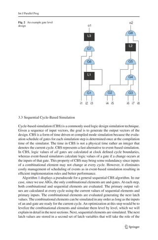 Int J Parallel Prog


Fig. 2 An example gate level
design




3.3 Sequential Cycle-Based Simulation

Cycle-based simulation (CBS) is a commonly used logic design simulation technique.
Given a sequence of input vectors, the goal is to generate the output vectors of the
design. CBS is a form of time driven or compiled mode simulation because the evalu-
ation schedule of gates for each simulation step is determined once at the compilation
time of the simulator. The time in CBS is not a physical time rather an integer that
denotes the current cycle. CBS represents a fast alternative to event-based simulation.
In CBS, logic values of all gates are calculated at clock deﬁned cycle boundaries,
whereas event-based simulators calculate logic values of a gate if a change occurs at
the inputs of that gate. This property of CBS may bring some redundancy since inputs
of a combinational element may not change at every cycle. However, it eliminates
costly management of scheduling of events as in event-based simulation resulting in
efﬁcient implementation rules and better performance.
   Algorithm 1 displays a pseudocode for a general sequential CBS algorithm. In our
case, since we use AIGs, the only combinational elements are and-gates. At each step,
both combinational and sequential elements are evaluated. The primary output val-
ues are calculated at every cycle using the current values of sequential elements and
primary inputs. The combinational elements are evaluated generating the next latch
values. The combinational elements can be simulated in any order as long as the inputs
of an and-gate are ready for the current cycle. An optimization at this step would be to
levelize the combinational elements and simulate them level by level, which we will
explain in detail in the next sections. Next, sequential elements are simulated. The next
latch values are stored in a second set of latch variables that will take the role of the

                                                                              123
 