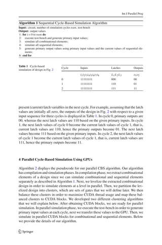 Int J Parallel Prog


Algorithm 1 Sequential Cycle-Based Simulation Algorithm
Input: circuit, number of simulation cycles num, test-bench
Output: output values
1: for i = 0 to num do
2: execute test-bench and generate primary input values;
3: simulate all combinational elements;
4: simulate all sequential elements;
5: generate primary output values using primary input values and the current values of sequential ele-
     ments;
6: end for


Table 1 Cycle-based
                                   Cycle          Inputs                    Latches              Outputs
simulation of design in Fig. 2
                                                  i1 i2 i3 i4 i5 i6 i7 i8   L1 L2 L3             o1 o2
                                   0              11111111                  000                  00
                                   1              11111111                  110                  01
                                   2              11111111                  111                  11




present (current) latch variables in the next cycle. For example, assuming that the latch
values are initially all zero, the outputs of the design in Fig. 2 with respect to a given
input sequence for three cycles is displayed in Table 1. In cycle 0, primary outputs are
00, whereas the next latch values are 110 based on the given primary inputs. In cycle
1, the next latch values of cycle 0 become the current latch values of cycle 1, that is,
current latch values are 110, hence the primary outputs become 01. The next latch
values become 111 based on the given primary inputs. In cycle 2, the next latch values
of cycle 1 become the current latch values of cycle 1, that is, current latch values are
111, hence the primary outputs become 11.



4 Parallel Cycle-Based Simulation Using GPUs

Algorithm 2 displays the pseudocode for our parallel CBS algorithm. Our algorithm
has compilation and simulation phases. In compilation phase, we extract combinational
elements of a design since we can simulate combinational and sequential elements
separately as described in Algorithm 1. Next, we levelize the extracted combinational
design in order to simulate elements at a level in parallel. Then, we partition the lev-
elized design into clusters, which are sets of gates that we will deﬁne later. We then
balance these clusters in order to maximize CUDA thread usage and map these bal-
anced clusters to CUDA blocks. We developed two different clustering algorithms
that we will explain below. After obtaining CUDA blocks, we are ready for parallel
simulation. In parallel simulation phase, we execute the test-bench in order to generate
primary input values at each cycle, next we transfer these values to the GPU. Then, we
simulate in parallel CUDA blocks for combinational and sequential elements. Below
we provide the details of our algorithm.

123
 