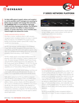 P SERIES NETWORK PLATFORM

As data traffic grows in speed, volume and complexi-
ty, service providers and IT managers are searching for
better ways to monitor and manage their networks.
The GENBAND P50TM is a cost-effective mid-range
Traffic and Policy Management solution. The P50 gives
network operators the ability to enforce business
policies, to monitor data flows, and to translate data-
                                                                            By clustering multiple, load-sharing P50 devices, network operators
related insights into bottom-line results.
                                                                            can gain scalable capacity, network resilience, and the option of
                                                                            straight-through or full functional redundancy.
FLEXIBLE IMPLEMENTATION OPTIONS
Now there is a proven, cost-efficient solution to traffic and policy
                                                                            EXAMPLES OF P50 DEPLOYMENTS
management needs in broadband networks and campus or enterprise
Wide Area Networks. The GENBAND P50 provides the power,
flexibility and functionality needed to optimize traffic in today’s more
crowded and critical networks.

The P50 is the mid-range, multi-Gbps platform in the GENBAND
P Series Traffic and Policy Management (TPM) product family. This
space-efficient, packed 2RU rack-mounted appliance supports configu-
rations up to 24 Ethernet channel interfaces that can be used for traffic
processing, network reducndancy, or traffic diversion.

The P50 is ideally suited for access/edge broadband network de-
ployments, and for WAN connectivity in campus or enterprise environ-
ments. This solution leverages GENBAND’s robust P Series firmware,
making the P50 the preferred approach for in-line deployments. The
P50 co-exists cleanly with the GENBAND P1, P2, P5, P10, P20 and
higher-end P80 and P320 solutions, and leverages advanced TPM
capabilities such as P Series LiveView, Filtering and Traffic Shaping.

                                                                            ROBUST FUNCTIONALITY
The P50 features easily accessible network interfaces, hard drives and
                                                                            The GENBAND P50 is an integrated two (2) rack unit (RU) 19” rack-
power supplies, allowing easy field replacement. This solution also
                                                                            mounted appliance with redundant AC or DC power supplies. As a
enables a mix of copper (RJ-45) and fiber (SX/LX/SR/LR) channels.
                                                                            transparent Layer 2 device, the P50 utilizes a channel approach with
                                                                            bonded internal and external interfaces. These interfaces can be any
Traffic statistics gathered by the P50 are pushed to a component
                                                                            kind of Gigabit Ethernet (GE) – RJ-45 copper or single-mode (LX)/
of the GENBAND P Series Intelligence Center using statistics server
                                                                            multimode (SX) fiber -- or Ten Gigabit Ethernet (10GE) fiber. Interfaces
capabilities on GENBAND PM2, PM10 or other management
                                                                            are deployed as physical channel modules. This Layer 2 design as-
platforms. Statistics can be run directly on the P50 for deployments
                                                                            signs no IP addresses to these interfaces, which substantially increases
with a maximum of 50,000 local hosts. GENBAND P Series devices
                                                                            security by disabling targeted attacks. This approach also reduces
typically rely on the network for redundancy when deployed as a
                                                                            latency and network impact, while boosting capacity and simplifying
transparent device, and can be combined with any Layer 2 or Layer
                                                                            deployment.
3 load-sharing or redundancy configuration. The P50 internal Ethernet
interfaces support bypass switching, but can also support an external
                                                                            The P50 incorporates three (3) systems management interfaces –
network bypass device.
                                                                            Admin, AUX and Console. The systems management interfaces are
 