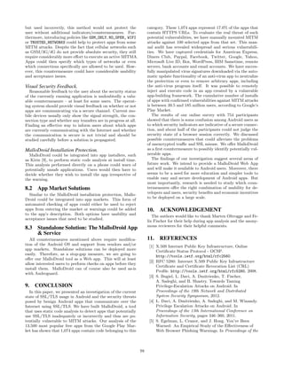 but used incorrectly, this method would not protect the               category. These 1,074 apps represent 17.0% of the apps that
user without additional indicators/countermeasures. Fur-              contain HTTPS URLs. To evaluate the real threat of such
thermore, introducing policies like GSM_ONLY, NO_OPEN_ WIFI           potential vulnerabilities, we have manually mounted MITM
or TRUSTED_NETWORKS could help to protect apps from some              attacks against 100 selected apps from that set. This man-
MITM attacks. Despite the fact that cellular networks such            ual audit has revealed widespread and serious vulnerabili-
as GSM/3G/4G do not provide absolute security, they still             ties. We have captured credentials for American Express,
require considerably more eﬀort to execute an active MITMA.           Diners Club, Paypal, Facebook, Twitter, Google, Yahoo,
Apps could then specify which types of networks or even               Microsoft Live ID, Box, WordPress, IBM Sametime, remote
which connections speciﬁcally are allowed to be used. How-            servers, bank accounts and email accounts. We have succes-
ever, this countermeasure could have considerable usability           fully manipulated virus signatures downloaded via the auto-
and acceptance issues.                                                matic update functionality of an anti-virus app to neutralize
                                                                      the protection or even to remove arbitrary apps, including
Visual Security Feedback.                                             the anti-virus program itself. It was possible to remotely
   Reasonable feedback to the user about the security status          inject and execute code in an app created by a vulnerable
of the currently running application is undoubtedly a valu-           app-building framework. The cumulative number of installs
able countermeasure – at least for some users. The operat-            of apps with conﬁrmed vulnerabilities against MITM attacks
ing system should provide visual feedback on whether or not           is between 39.5 and 185 million users, according to Google’s
apps are communicating via a secure channel. Current mo-              Play Market.
bile devices usually only show the signal strength, the con-             The results of our online survey with 754 participants
nection type and whether any transfers are in progress at all.        showed that there is some confusion among Android users as
Finding an eﬀective way to inform users about which apps              to which security indicators are indicative of a secure connec-
are currently communicating with the Internet and whether             tion, and about half of the participants could not judge the
the communication is secure is not trivial and should be              security state of a browser session correctly. We discussed
studied carefully before a solution is propagated.                    possible countermeasures that could alleviate the problems
                                                                      of unencrypted traﬃc and SSL misuse. We oﬀer MalloDroid
MalloDroid Installation Protection.                                   as a ﬁrst countermeasure to possibly identify potentially vul-
  MalloDroid could be integrated into app installers, such            nerable apps.
as Kirin [9], to perform static code analysis at install time.           The ﬁndings of our investigation suggest several areas of
This analysis performed directly on a phone could warn of             future work. We intend to provide a MalloDroid Web App
potentially unsafe applications. Users would then have to             and will make it available to Android users. Moreover, there
decide whether they wish to install the app irrespective of           seems to be a need for more education and simpler tools to
the warning.                                                          enable easy and secure development of Android apps. But
                                                                      most importantly, research is needed to study which coun-
8.2 App Market Solutions                                              termeasures oﬀer the right combination of usability for de-
  Similar to the MalloDroid installation protection, Mallo-           velopers and users, security beneﬁts and economic incentives
Droid could be integrated into app markets. This form of              to be deployed on a large scale.
automated checking of apps could either be used to reject
apps from entering the market or warnings could be added              10. ACKNOWLEDGEMENT
to the app’s description. Both options have usability and
                                                                         The authors would like to thank Marten Oltrogge and Fe-
acceptance issues that need to be studied.
                                                                      lix Fischer for their help during app analysis and the anony-
                                                                      mous reviewers for their helpful comments.
8.3 Standalone Solution: The MalloDroid App
    & Service
   All countermeasures mentioned above require modiﬁca-               11. REFERENCES
tion of the Android OS and support from vendors and/or                 [1] X.509 Internet Public Key Infrastructure, Online
app markets. Standalone solutions can be deployed more                     Certiﬁcate Status Protocol - OCSP.
easily. Therefore, as a stop-gap measure, we are going to                  http://tools.ietf.org/html/rfc2560.
oﬀer our MalloDroid tool as a Web app. This will at least
                                                                       [2] RFC 5280: Internet X.509 Public Key Infrastructure
allow interested users to perform checks on apps before they
                                                                           Certiﬁcate and Certiﬁcate Revocation List (CRL)
install them. MalloDroid can of course also be used as-is
                                                                           Proﬁle. http://tools.ietf.org/html/rfc5280, 2008.
with Androguard.
                                                                       [3] S. Bugiel, L. Davi, A. Dmitrienko, T. Fischer,
                                                                           A. Sadeghi, and B. Shastry. Towards Taming
9. CONCLUSION                                                              Privilege-Escalation Attacks on Android. In
  In this paper, we presented an investigation of the current              Proceedings of the 19th Network and Distributed
state of SSL/TLS usage in Android and the security threats                 System Security Symposium, 2012.
posed by benign Android apps that communicate over the                 [4] L. Davi, A. Dmitrienko, A. Sadeghi, and M. Winandy.
Internet using SSL/TLS. We have built MalloDroid, a tool                   Privilege Escalation Attacks on Android. In
that uses static code analysis to detect apps that potentially             Proceedings of the 13th International Conference on
use SSL/TLS inadequately or incorrectly and thus are po-                   Information Security, pages 346–360, 2011.
tentially vulnerable to MITM attacks. Our analysis of the              [5] S. Egelman, L. Cranor, and J. Hong. You’ve Been
13,500 most popular free apps from the Google Play Mar-                    Warned: An Empirical Study of the Eﬀectiveness of
ket has shown that 1,074 apps contain code belonging to this               Web Browser Phishing Warnings. In Proceedings of the



                                                                 59
 
