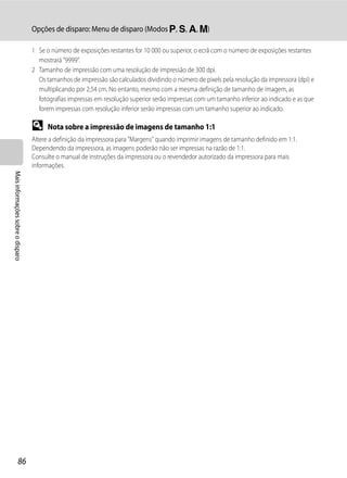 Opções de disparo: Menu de disparo (Modos j, k, l, m)

                                   1 Se o número de exposições restantes for 10 000 ou superior, o ecrã com o número de exposições restantes
                                     mostrará "9999".
                                   2 Tamanho de impressão com uma resolução de impressão de 300 dpi.
                                     Os tamanhos de impressão são calculados dividindo o número de pixels pela resolução da impressora (dpi) e
                                     multiplicando por 2,54 cm. No entanto, mesmo com a mesma definição de tamanho de imagem, as
                                     fotografias impressas em resolução superior serão impressas com um tamanho inferior ao indicado e as que
                                     forem impressas com resolução inferior serão impressas com um tamanho superior ao indicado.

                                   D     Nota sobre a impressão de imagens de tamanho 1:1
                                   Altere a definição da impressora para "Margens" quando imprimir imagens de tamanho definido em 1:1.
                                   Dependendo da impressora, as imagens poderão não ser impressas na razão de 1:1.
                                   Consulte o manual de instruções da impressora ou o revendedor autorizado da impressora para mais
                                   informações.
Mais informações sobre o disparo




                  86
 