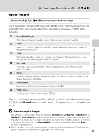 Opções de disparo: Menu de disparo (Modos j, k, l, m)

Optimi. Imagem
 Definido como j, k, l ou m M d (Menu de disparo) M Optimi. Imagem

Altere as definições para optimizar imagens de acordo com a cena de disparo definida nas
suas preferências. Pode ajustar ao pormenor o contraste, a saturação, a nitidez e outras
definições.
 g       Normal (predefinição)
         Optimização de imagem standard; recomendado na maior parte das situações.
 h       Suave
         Suaviza os contornos, produzindo resultados naturais adequados para retratos ou posterior




                                                                                                             Mais informações sobre o disparo
         retoque num computador.
 o       Vividez
         Optimiza a saturação e produz tons verdes e vermelhos vivos. As imagens tornam-se mais
         nítidas e com um contraste ligeiramente mais elevado.
 i       Mais vividez
         Maximiza a saturação, o contraste e a nitidez para produzir imagens detalhadas, com
         contornos nítidos.
 j       Retrato
         Diminui o contraste, ao mesmo tempo que produz uma textura natural e um aspecto suave
         da pele dos motivos retratados.
 k       Personalizado
         Personalize as definições de optimização de imagem (A88).
 p       Preto e Branco
         Tire fotografias a preto e branco ou sépia (A89).

Quando optimi. imagem estiver activado, a definição actual é apresentada durante o disparo
(A8). Quando Normal se encontrar seleccionado, não é apresentado o ícone da definição
actual.

B    Notas sobre optimi. imagem
• Se a definição de optimi. imagem estiver definida como Normal, Suave, Vividez, Mais vividez, Retrato ou
  Standard em Preto e Branco, os resultados variam de acordo com a exposição e a posição do motivo no
  enquadramento, mesmo que as condições fotográficas sejam as mesmas. Para obter resultados consistentes
  numa série de fotografias, seleccione Personalizado e, de seguida, uma definição diferente de Auto de
  contraste, nitidez e saturação.
• Esta função não pode ser utilizada em simultâneo com determinadas funções. Consulte "Funções que não
  podem ser aplicadas simultaneamente" (A104) para mais informações.
                                                                                                            87
 